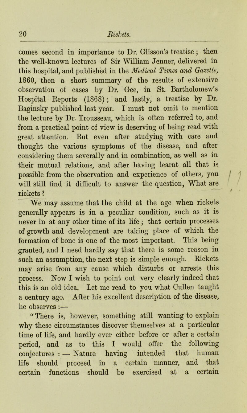 comes second in importance to Dr. Glisson’s treatise ; then the well-known lectures of Sir William Jenner, delivered in this hospital, and published in the Medical Times and Gazette, 1860, then a short summary of the results of extensive observation of cases by Dr. Gee, in St. Bartholomew’s Hospital Reports (1868); and lastly, a treatise by Dr. Baginsky published last year. I must not omit to mention the lecture by Dr. Trousseau, which is often referred to, and from a practical point of view is deserving of being read with great attention. But even after studying with care and thought the various symptoms of the disease, and after considering them severally and in combination, as well as in their mutual relations, and after having learnt all that is possible from the observation and experience of others, you will still find it difficult to answer the question, What are rickets ? We may assume that the child at the age when rickets generally appears is in a peculiar condition, such as it is never in at any other time of its life ; that certain processes of growth and development are taking place of which the formation of bone is one of the most important. This being granted, and I need hardly say that there is some reason in such an assumption, the next step is simple enough. Kickets may arise from any cause which disturbs or arrests this process. Now I wish to point out very clearly indeed that this is an old idea. Let me read to you what Cullen taught a century ago. After his excellent description of the disease, he observes :— “ There is, however, something still wanting to explain why these circumstances discover themselves at a particular time of life, and hardly ever either before or after a certain period, and as to this I would offer the following conjectures : — Nature having intended that human life should proceed in a certain manner, and that certain functions should be exercised at a certain