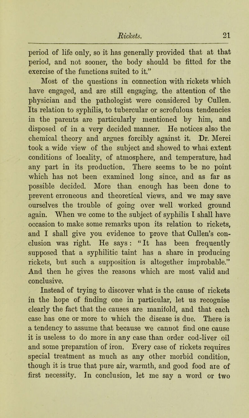 period of life only, so it has generally provided that at that period, and not sooner, the body should be fitted for the exercise of the functions suited to it.” Most of the questions in connection with rickets which have engaged, and are still engaging, the attention of the physician and the pathologist were considered by Cullen. Its relation to syphilis, to tubercular or scrofulous tendencies in the parents are particularly mentioned by him, and disposed of in a very decided manner. He notices also the chemical theory and argues forcibly against it. Dr. Merei took a wide view of the subject and showed to what extent conditions of locality, of atmosphere, and temperature, had any part in its production, There seems to be no point which has not been examined long since, and as far as possible decided. More than enough has been done to prevent erroneous and theoretical views, and we may save ourselves the trouble of going over well worked ground again. When we come to the subject of syphilis I shall have occasion to make some remarks upon its relation to rickets, and I shall give you evidence to prove that Cullen’s con- clusion was right. He says: “ It has been frequently supposed that a syphilitic taint has a share in producing rickets, but such a supposition is altogether improbable.” And then he gives the reasons which are most valid and conclusive. Instead of trying to discover what is the cause of rickets in the hope of finding one in particular, let us recognise clearly the fact that the causes are manifold, and that each case has one or more to which the disease is due. There is a tendency to assume that because we cannot find one cause it is useless to do more in any case than order cod-liver oil and some preparation of iron. Every case of rickets requires special treatment as much as any other morbid condition, though it is true that pure air, warmth, and good food are of first necessity. In conclusion, let me say a word or two