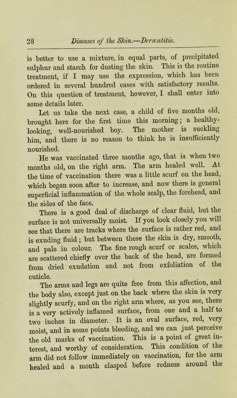 is better to use a mixture, in equal parts, of precipitated sulphur and starch for dusting the skin. This is the routine treatment, if I may use the expression, which has been ordered in several hundred cases with satisfactory results. On this question of treatment, however, I shall enter into some details later. Let us take the next case, a child of five months old, brought here for the first time this morning; a healthy- looking, well-nourished boy. The mother is suckling him, and there is no reason to think he is insufficiently nourished. He was vaccinated three months ago, that is when two months old, on the right arm. The arm healed well. At the time of vaccination there was a little scurf on the head, which began soon after to increase, and now there is general superficial inflammation of the whole scalp, the forehead, and the sides of the face. There is a good deal of discharge of clear fluid, but the surface is not universally moist. If you look closely you will see that there are tracks where the surface is rather red, and is exuding fluid ; but between these the skin is dry, smooth, and pale°in colour. The fine rough scurf or scales, which are scattered chiefly over the back of the head, are formed from dried exudation and not from exfoliation of the cuticle. The arms and legs are quite free from this affection, and the body also, except just on the back where the skin is very slightly scurfy, and on the right arm where, as you see, there is a very actively inflamed surface, from one and a half to two inches in diameter. It is an oval surface, red, very moist, and in some points bleeding, and we can just perceive the old marks of vaccination. This is a point of great in- terest, and worthy of consideration. This condition of the arm did not follow immediately on vaccination, for the arm healed and a month elasped before redness around the