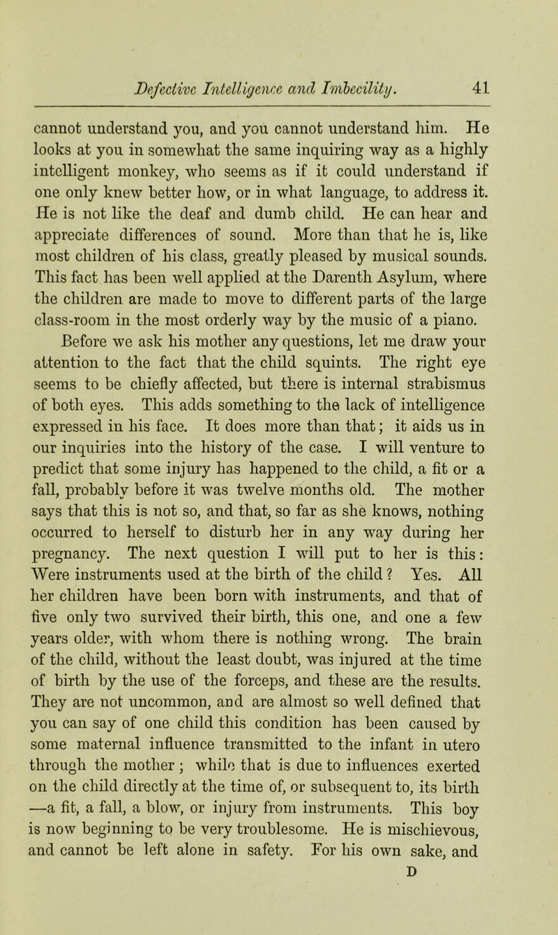 cannot understand you, and you cannot understand him. He looks at you in somewhat the same inquiring way as a highly intelligent monkey, who seems as if it could understand if one only knew better how, or in what language, to address it. He is not like the deaf and dumb child. He can hear and appreciate differences of sound. More than that he is, like most children of his class, greatly pleased by musical sounds. This fact has been well applied at the Darenth Asylum, where the children are made to move to different parts of the large class-room in the most orderly way by the music of a piano. Before we ask his mother any questions, let me draw your attention to the fact that the child squints. The right eye seems to be chiefly affected, but there is internal strabismus of both eyes. This adds something to the lack of intelligence expressed in his face. It does more than that; it aids us in our inquiries into the history of the case. I will venture to predict that some injury has happened to the child, a fit or a fall, probably before it was twelve months old. The mother says that this is not so, and that, so far as she knows, nothing occurred to herself to disturb her in any way during her pregnancy. The next question I will put to her is this: Were instruments used at the birth of the child ? Yes. All her children have been born with instruments, and that of five only two survived their birth, this one, and one a few years older, with whom there is nothing wrong. The brain of the child, without the least doubt, was injured at the time of birth by the use of the forceps, and these are the results. They are not uncommon, and are almost so well defined that you can say of one child this condition has been caused by some maternal influence transmitted to the infant in utero through the mother ; while that is due to influences exerted on the child directly at the time of, or subsequent to, its birth —a fit, a fall, a blow, or injury from instruments. This boy is now beginning to be very troublesome. He is mischievous, and cannot be left alone in safety. For his own sake, and D