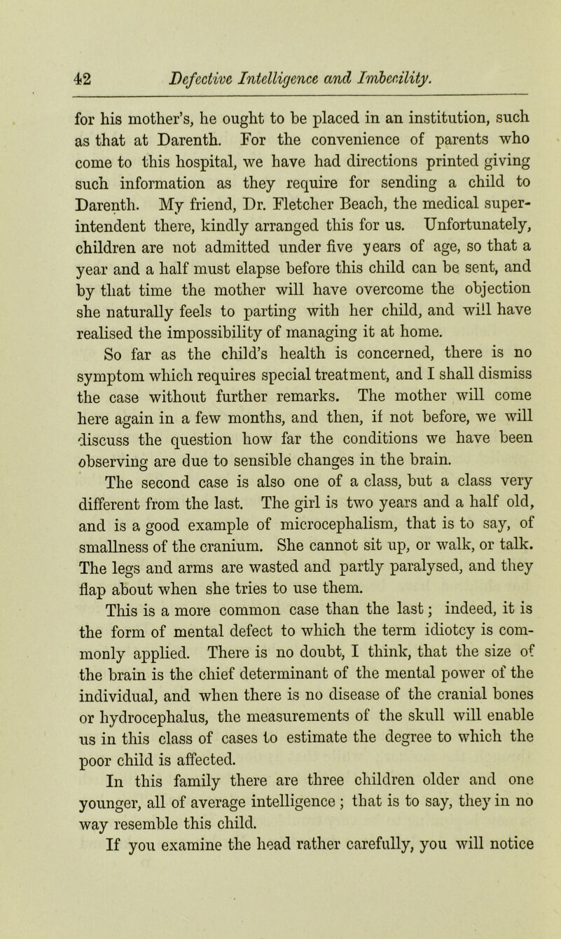 for his mother’s, he ought to he placed in an institution, such as that at Darenth. For the convenience of parents who come to this hospital, we have had directions printed giving such information as they require for sending a child to Darenth. My friend, Dr. Fletcher Beach, the medical super- intendent there, kindly arranged this for us. Unfortunately, children are not admitted under five years of age, so that a year and a half must elapse before this child can he sent, and by that time the mother will have overcome the objection she naturally feels to parting with her child, and will have realised the impossibility of managing it at home. So far as the child’s health is concerned, there is no symptom which requires special treatment, and I shall dismiss the case without further remarks. The mother will come here again in a few months, and then, if not before, we will discuss the question how far the conditions we have been observing are due to sensible changes in the brain. The second case is also one of a class, but a class very different from the last. The girl is two years and a half old, and is a good example of microcephalism, that is to say, of smallness of the cranium. She cannot sit up, or walk, or talk. The legs and arms are wasted and partly paralysed, and they flap about when she tries to use them. This is a more common case than the last; indeed, it is the form of mental defect to which the term idiotcy is com- monly applied. There is no doubt, I think, that the size of the brain is the chief determinant of the mental power of the individual, and when there is no disease of the cranial bones or hydrocephalus, the measurements of the skull will enable us in this class of cases to estimate the degree to which the poor child is affected. In this family there are three children older and one younger, all of average intelligence ; that is to say, they in no way resemble this child. If you examine the head rather carefully, you will notice