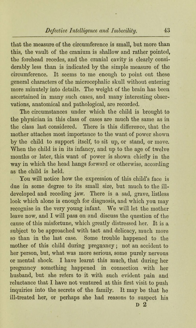 that the measure of the circumference is small, but more than this, the vault of the cranium is shallow and rather pointed, the forehead recedes, and the cranial cavity is clearly consi- derably less than is indicated by the simple measure of the circumference. It seems to me enough to point out these general characters of the microcephalic skull without entering more minutely into details. The weight of the brain has been ascertained in many such cases, and many interesting obser- vations, anatomical and pathological, are recorded. The circumstances under which the child is brought to the physician in this class of cases are much the same as in the class last considered. There is this difference, that the mother attaches most importance to the want of power shown by the child to support itself, to sit up, or stand, or move. When the child is in its infancy, and up to the age of twelve months or later, this want of power is shown chiefly in the way in which the head hangs forward or otherwise, according as the child is held. You will notice how the expression of this child’s face is due in some degree to its small size, but much to the ill- developed and receding jaw. There is a sad, grave, listless look which alone is enough for diagnosis, and which you may recognise in the very young infant. We will let the mother leave now, and I will pass on and discuss the question of the cause of this misfortune, which greatly distressed her. It is a subject to be approached with tact and delicacy, much more so than in the last case. Some trouble happened to the mother of this child during pregnancy; not an accident to her person, but, what was more serious, some purely nervous or mental shock. I have learnt this much, that during her pregnancy something happened in connection . with her husband, but she refers to it with such evident pain and reluctance that I have not ventured at this first visit to push inquiries into the secrets of the family. It may be that he ill-treated her, or perhaps she had reasons to suspect his D 2