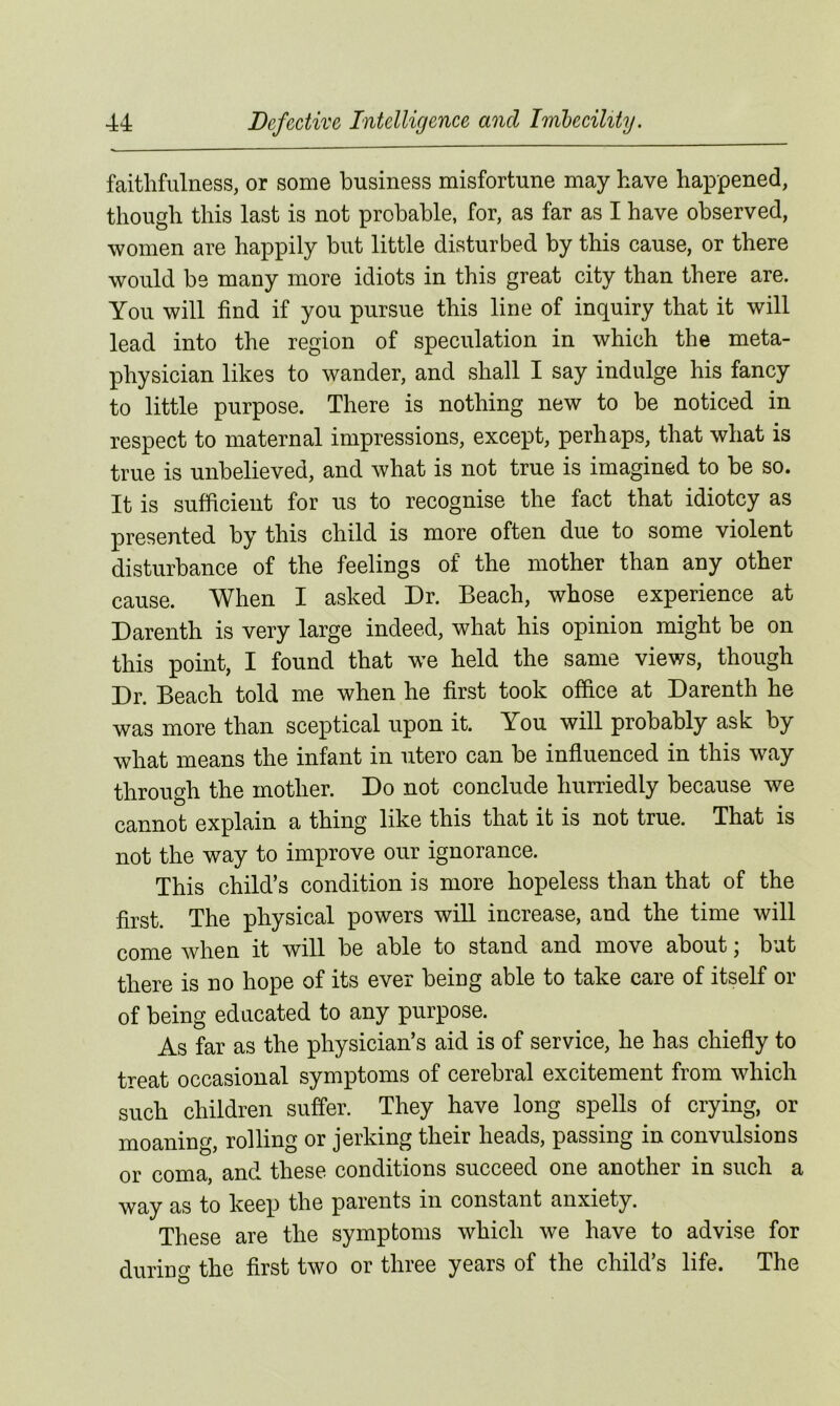 faithfulness, or some business misfortune may have happened, though this last is not probable, for, as far as I have observed, women are happily but little disturbed by this cause, or there would be many more idiots in this great city than there are. You will find if you pursue this line of inquiry that it will lead into the region of speculation in which the meta- physician likes to wander, and shall I say indulge his fancy to little purpose. There is nothing new to be noticed in respect to maternal impressions, except, perhaps, that what is true is unbelieved, and what is not true is imagined to be so. It is sufficient for us to recognise the fact that idiotcy as presented by this child is more often due to some violent disturbance of the feelings of the mother than any other cause. When I asked Dr. Beach, whose experience at Darenth is very large indeed, what his opinion might be on this point, I found that we held the same views, though Dr. Beach told me when he first took office at Darenth he was more than sceptical upon it. You will probably ask by what means the infant in utero can be influenced in this way through the mother. Do not conclude hurriedly because we cannot explain a thing like this that it is not true. That is not the way to improve our ignorance. This child’s condition is more hopeless than that of the first. The physical powers will increase, and the time will come when it will be able to stand and move about; but there is no hope of its ever being able to take care of itself or of being educated to any purpose. As far as the physician’s aid is of service, he has chiefly to treat occasional symptoms of cerebral excitement from which such children suffer. They have long spells of crying, or moaning, rolling or jerking their heads, passing in convulsions or coma, and these conditions succeed one another in such a way as to keep the parents in constant anxiety. These are the symptoms which we have to advise for during the first two or three years of the child’s life. The