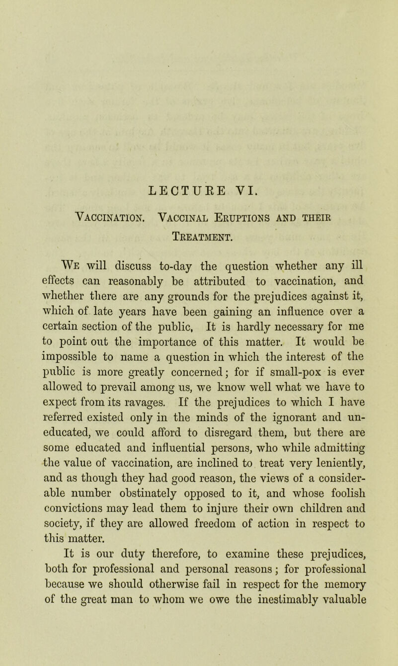 LECTUEE VI. Vaccination. Vaccinal Eruptions and their Treatment. We will discuss to-day the question whether any ill effects can reasonably he attributed to vaccination, and whether there are any grounds for the prejudices against it, which of late years have been gaining an influence over a certain section of the public, It is hardly necessary for me to point out the importance of this matter. It would be impossible to name a question in which the interest of the public is more greatly concerned; for if small-pox is ever allowed to prevail among us, we know well what we have to expect from its ravages. If the prejudices to which I have referred existed only in the minds of the ignorant and un- educated, we could afford to disregard them, but there are some educated and influential persons, who while admitting the value of vaccination, are inclined to treat very leniently, and as though they had good reason, the views of a consider- able number obstinately opposed to it, and whose foolish convictions may lead them to injure their own children and society, if they are allowed freedom of action in respect to this matter. It is our duty therefore, to examine these prejudices, both for professional and personal reasons; for professional because we should otherwise fail in respect for the memory of the great man to whom we owe the inestimablv valuable Q 1/