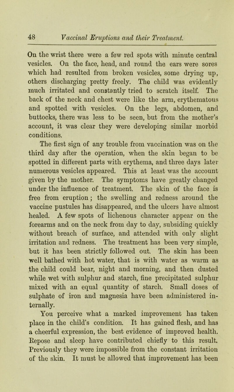 On the wrist there were a few red spots with minute central vesicles. On the face, head, and round the ears were sores which had resulted from broken vesicles, some drying up, others discharging pretty freely. The child was evidently much irritated and constantly tried to scratch itself. The back of the neck and chest were like the arm, erythematous and spotted with vesicles. On the legs, abdomen, and buttocks, there was less to be seen, but from the mother’s account, it was clear they were developing similar morbid conditions. The first sign of any trouble from vaccination was on the third day after the operation, when the skin began to be spotted in different parts with erythema, and three days later numerous vesicles appeared. This at least was the account given by the mother. The symptoms have greatly changed under the influence of treatment. The skin of the face is free from eruption; the swelling and redness around the vaccine pustules has disappeared, and the ulcers have almost healed. A few spots of lichenous character appear on the forearms and on the neck from day to day, subsiding quickly without breach of surface, and attended with only slight irritation and redness. The treatment has been very simple, but it has been strictly followed out. The skin has been well bathed with hot water, that is with water as warm as the child could bear, night and morning, and then dusted while wet with sulphur and starch, fine precipitated sulphur mixed with an equal quantity of starch. Small doses of sulphate of iron and magnesia have been administered in- ternally. You perceive what a marked improvement has taken place in the child’s condition. It has gained flesh, and has a cheerful expression, the best evidence of improved health. Eepose and sleep have contributed chiefly to this result. Previously they were impossible from the constant irritation of the skin. It must be allowed that improvement has been