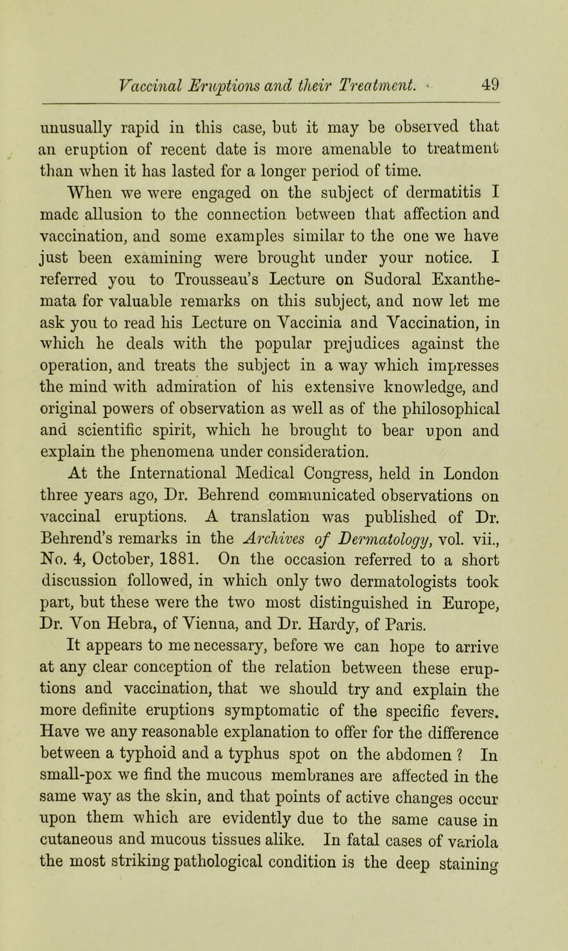unusually rapid in this case, but it may be observed that an eruption of recent date is more amenable to treatment than when it has lasted for a longer period of time. When we were engaged on the subject of dermatitis I made allusion to the connection between that affection and vaccination, and some examples similar to the one we have just been examining were brought under your notice. I referred you to Trousseau’s Lecture on Sudoral Exanthe- mata for valuable remarks on this subject, and now let me ask you to read bis Lecture on Vaccinia and Vaccination, in which he deals with the popular prejudices against the operation, and treats the subject in a way which impresses the mind with admiration of his extensive knowledge, and original powers of observation as well as of the philosophical and scientific spirit, which he brought to bear upon and explain the phenomena under consideration. At the International Medical Congress, held in London three years ago, Dr. Behrend communicated observations on vaccinal eruptions. A translation was published of Dr. Behrend’s remarks in the Archives of Dermatology, vol. vii., No. 4, October, 1881. On the occasion referred to a short discussion followed, in which only two dermatologists took part, but these were the two most distinguished in Europe, Dr. Von Hebra, of Vienna, and Dr. Hardy, of Paris. It appears to me necessary, before we can hope to arrive at any clear conception of the relation between these erup- tions and vaccination, that we should try and explain the more definite eruptions symptomatic of the specific fevers. Have we any reasonable explanation to offer for the difference between a typhoid and a typhus spot on the abdomen ? In small-pox we find the mucous membranes are affected in the same way as the skin, and that points of active changes occur upon them which are evidently due to the same cause in cutaneous and mucous tissues alike. In fatal cases of variola the most striking pathological condition is the deep staining