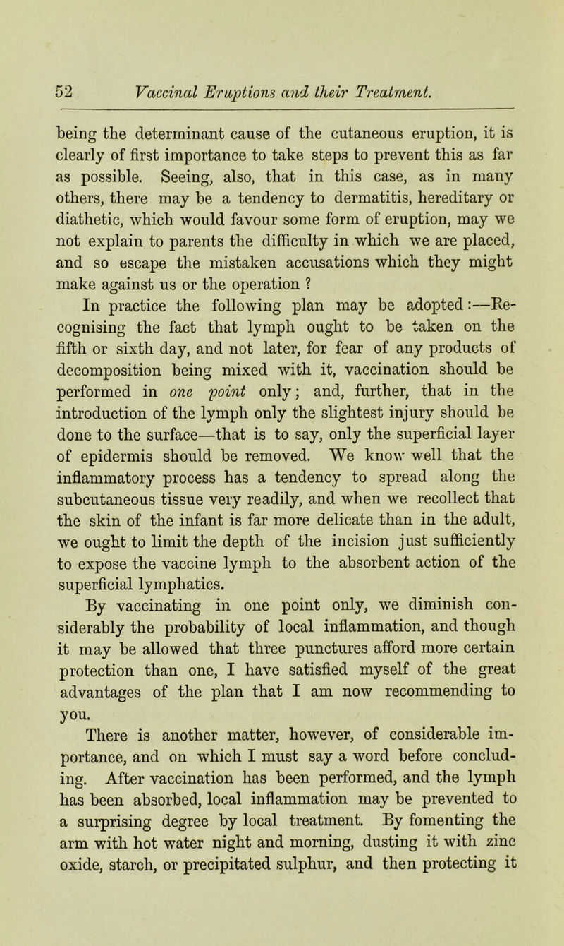 being the determinant cause of the cutaneous eruption, it is clearly of first importance to take steps to prevent this as far as possible. Seeing, also, that in this case, as in many others, there may be a tendency to dermatitis, hereditary or diathetic, which would favour some form of eruption, may we not explain to parents the difficulty in which we are placed, and so escape the mistaken accusations which they might make against us or the operation ? In practice the following plan may be adopted:—Re- cognising the fact that lymph ought to be taken on the fifth or sixth day, and not later, for fear of any products of decomposition being mixed with it, vaccination should be performed in one point only; and, further, that in the introduction of the lymph only the slightest injury should be done to the surface—that is to say, only the superficial layer of epidermis should be removed. We know well that the inflammatory process has a tendency to spread along the subcutaneous tissue very readily, and when we recollect that the skin of the infant is far more delicate than in the adult, we ought to limit the depth of the incision just sufficiently to expose the vaccine lymph to the absorbent action of the superficial lymphatics. By vaccinating in one point only, we diminish con- siderably the probability of local inflammation, and though it may be allowed that three punctures afford more certain protection than one, I have satisfied myself of the great advantages of the plan that I am now recommending to you. There is another matter, however, of considerable im- portance, and on which I must say a word before conclud- ing. After vaccination has been performed, and the lymph has been absorbed, local inflammation may be prevented to a surprising degree by local treatment. By fomenting the arm with hot water night and morning, dusting it with zinc oxide, starch, or precipitated sulphur, and then protecting it