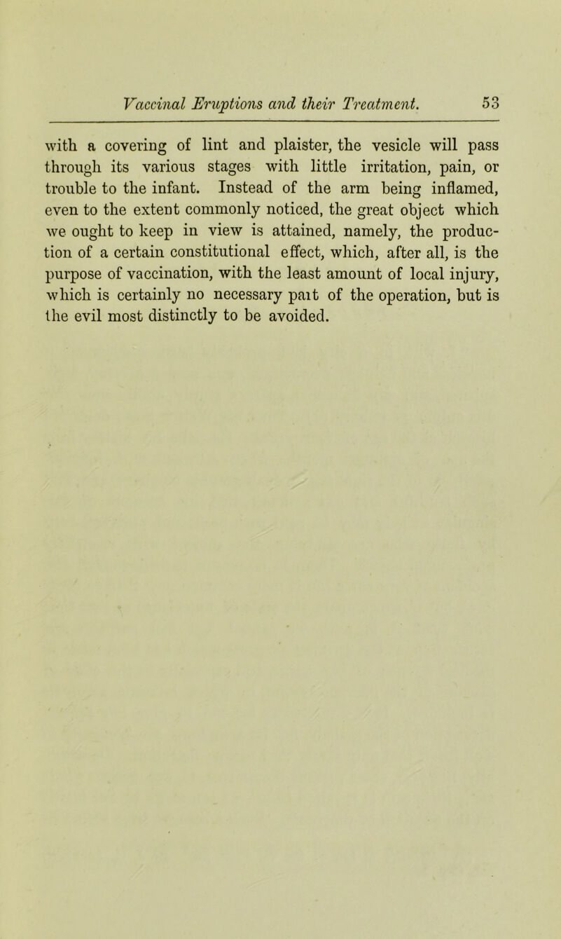 with a covering of lint and plaister, the vesicle will pass through its various stages with little irritation, pain, or trouble to the infant. Instead of the arm being inflamed, even to the extent commonly noticed, the great object which we ought to keep in view is attained, namely, the produc- tion of a certain constitutional effect, which, after all, is the purpose of vaccination, with the least amount of local injury, which is certainly no necessary pait of the operation, but is the evil most distinctly to be avoided.