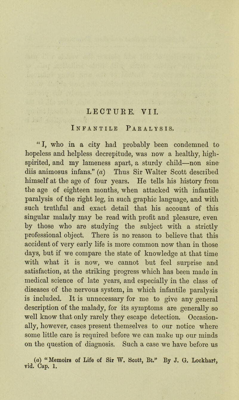 LECTURE. VII. , /• Infantile Paralysis. “ I, who in a city had probably been condemned to hopeless and helpless decrepitude, was now a healthy, high- spirited, and my lameness apart, a sturdy child—non sine diis animosus infans.” (a) Thus Sir Walter Scott described himself at the age of four years. He tells his history from the age of eighteen months, when attacked with infantile paralysis of the right leg, in such graphic language, and with such truthful and exact detail that his account of this singular malady may be read with profit and pleasure, even by those who are studying the subject with a strictly professional object. There is no reason to believe that this accident of very early life is more common now than in those days, but if we compare the state of knowledge at that time with what it is now, we cannot but feel surprise and satisfaction, at the striking progress which has been made in medical science of late years, and especially in the class of diseases of the nervous system, in which infantile paralysis is included. It is unnecessary for me to give any general description of the malady, for its symptoms are generally so well know that only rarely they escape detection. Occasion- ally, however, cases present themselves to our notice where some little care is required before we can make up our minds on the question of diagnosis. Such a case we have before us (a) “Memoirs of Life of Sir W. Scott, Bt.” By J. G. Lockhart, vid. Cap. 1.