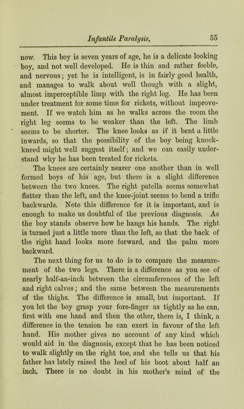 now. This boy is seven years of age, he is a delicate looking boy, and not well developed. He is thin and rather feeble, and nervous; yet he is intelligent, is in fairly good health, and manages to walk about well though with a slight, almost imperceptible limp with the right leg. He has been under treatment for some time for rickets, without improve- ment. If we watch him as he walks across the room the right leg seems to be weaker than the left. The limb o o seems to be shorter. The knee looks as if it bent a little inwards, so that the possibility of the boy being knock- kneed might well suggest itself; and we can easily under- stand why he has been treated for rickets. The knees are certainly nearer one another than in well formed boys of his age, but there is a slight difference between the two knees. The right patella seems somewhat flatter than the left, and the knee-joint seems to bend a trifle backwards. Note this difference for it is important, and is enough to make us doubtful of the previous diagnosis. As the boy stands observe how he hangs his hands. The right is turned just a little more than the left, so that the back of the right hand looks more forward, and the palm more backward. The next thing for us to do is to compare the measure- ment of the two legs. There is a difference as you see of nearly half-an-inch between the circumferences of the left and right calves; and the same between the measurements of the thighs. The difference is small, but important. If you let the boy grasp your fore-finger as tightly as he can, first with one hand and then the other, there is, I think, a difference in the tension he can exert in favour of the left hand. His mother gives no account of any kind which would aid in the diagnosis, except that he has been noticed to walk slightly on the right toe, and she tells us that his father has lately raised the heel of his boot about half an inch. There is no doubt in his mother’s mind of the