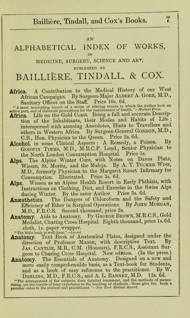 AN ALPHABETICAL INDEX OF WORKS, IN MEDICINE, SURGERY, SCIENCE AND ART, PUBLISHED BY BAILLIERE, TINDALL, & COX. Africa. A Contribution to the Medical History of our West African Campaigns. By Surgeon-Major Albert A. Gore, M.D., Sanitary Officer on the Staff. Price 10s. 6d. “ A most interesting record of a series of stirring events in which the Author took an active part, and of elaborate precautions for the maintenance of health. -Medical ness. _ Africa. Life on the Gold Coast. Being a full and accurate Descrip- tion of the Inhabitants, their Modes and Habits of Life; interspersed with amusing Anecdotes, Hints to Travellers and others in Western Africa. By Surgeon-General Gordon, M.D., C.B., Hon. Physician to the Queen. Price 2s. 6d. Alcohol, in some Clinical Aspects : A Remedy,. a Poison. By Godwin Timms, M.D., M.R.C.P. Lond., Senior Physician to the North London Consumption Hospital. Price Is. Alps. The Alpine Winter Cure, with Notes on Davos Platz, Wiesen, St. Moritz, and the Maloja. By A. T. Tucker Wise, M.D., formerly Physician to the Margaret Street Infirmary for Consumption. Illustrated. Price 3s. 6d. Alps. Wiesen as an Alpine Health Resort in Early Phthisis, with Instructions on Clothing, Diet, and Exercise in the Swiss Alps during Winter. By the same Author. Price 3s. 6d. Anaesthetics. The Dangers of Chloroform and the Safety and Efficiency of Ether in Surgical Operations. By John Morgan, M.D., F.R.C.S. Second thousand, price 2s. Anatomy. Aids to Anatomy. By George Brown, M.R.C.S., Gold Medalist, Charing Cross Hospital. Eighth thousand, price Is. 6d. cloth, Is. paper wrapper. “ The little book is well done.”— Lancet. . Anatomy. Text Book of Anatomical Plates, designed under the direction of Professor Masse, with descriptive Text. By Jas. Cantlie, M.B., C.M. (Honours), F.R.C.S., Assistant Sur- geon to Charing Cross Hospital. New edition. (In the press.) Anatomy. The Essentials of Anatomy. Designed on a new and more easily comprehensible basis, as a Text-book for Students, and as a book of easy reference to the practitioner. By W. Darling, M.D., F.R.C.S., and A. L. Ranney, M.D. 12s. 6d. “ The arrangement of the subjects, their detailed treatment, and the methods of memo- rising, are the°results of long experience in the teaching of students ; these give the book a peculiar value to the student and practitioner. ”—New York Medical Record.