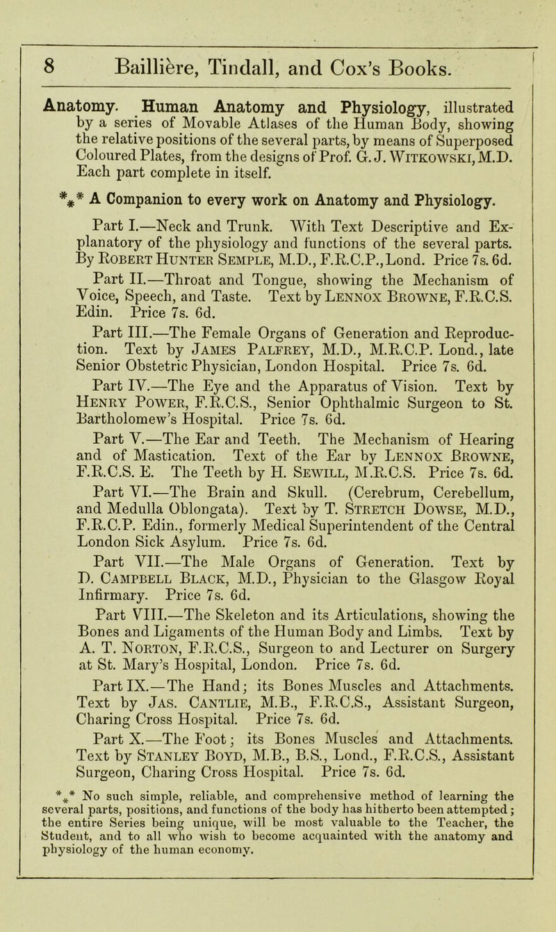 Anatomy. Human Anatomy and Physiology, illustrated by a series of Movable Atlases of the Human Body, showing the relative positions of the several parts, by means of Superposed Coloured Plates, from the designs of Prof. G. J. Witkowski,M.D. Each part complete in itself. A Companion to every work on Anatomy and Physiology. Part I.—Neck and Trunk. With Text Descriptive and Ex- planatory of the physiology and functions of the several parts. By Bobert Hunter Semple, M.D., F.B.C.P.,Lond. Price 7s. 6d. Part II.—Throat and Tongue, showing the Mechanism of Voice, Speech, and Taste. Text by Lennox Browne, F.B.C.S. Edin. Price 7s. 6d. Part III.—The Female Organs of Generation and Beproduc- tion. Text by James Palfrey, M.D., M.B.C.P. Loud., late Senior Obstetric Physician, London Hospital. Price 7s. 6d. Part IV.—The Eye and the Apparatus of Vision. Text by Henry Power, F.B.C.S., Senior Ophthalmic Surgeon to St. Bartholomew’s Hospital. Price 7s. 6d. Part V.—The Ear and Teeth. The Mechanism of Hearing and of Mastication. Text of the Ear by Lennox Browne, F.B.C.S. E. The Teeth by H. Sewill, M.B.C.S. Price 7s. 6d. Part VI.—The Brain and Skull. (Cerebrum, Cerebellum, and Medulla Oblongata). Text by T. Stretch Dowse, M.D., F.B.C.P. Edin., formerly Medical Superintendent of the Central London Sick Asylum. Price 7s. 6d. Part VII.—The Male Organs of Generation. Text by D. Campbell Black, M.D., Physician to the Glasgow Boyal Infirmary. Price 7s. 6d. Part VIII.—The Skeleton and its Articulations, showing the Bones and Ligaments of the Human Body and Limbs. Text by A. T. Norton, F.B.C.S., Surgeon to and Lecturer on Surgery at St. Mary’s Hospital, London. Price 7s. 6d. Part IX.—The Hand; its Bones Muscles and Attachments. Text by Jas. Cantlie, M.B., F.B.C.S., Assistant Surgeon, Charing Cross Hospital. Price 7s. 6d. Part X.—The Foot; its Bones Muscles and Attachments. Text by Stanley Boyd, M.B., B.S., Lond., F.B.C.S., Assistant Surgeon, Charing Cross Hospital. Price 7s. 6d. %* No such simple, reliable, and comprehensive method of learning the several parts, positions, and functions of the body has hitherto been attempted; the entire Series being unique, will be most valuable to the Teacher, the Student, and to all who wish to become acquainted with the anatomy and physiology of the human economy.