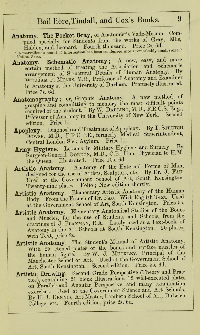 Anatomy. The Pocket Gray, or Anatomist’s Vade-Mecum. Com- piled specially for Students from the works of Gray, xtliis, Holden, and Leonard. Fourth thousand. Price 2s. 6d. « a marvellous amount of information has been condensed into a remarkably small space. —Medical Press. , Anatomy. Schematic Anatomy; A new, easy and more certain method of treating the Association and Schematic arrangement of Structural Details of Human Anatomy. By WILLIAM P. Mears, M.B., Professor of Anatomy and Examiner in Anatomy at the University of Durham. Profusely illustrated. price 7s. 6cl. Anatomography; or, Graphic Anatomy. A new method of Grasping and committing to memory the most difficult points required of the student. By W. Darling, M.D., F.K.C.S. Eng., Professor of Anatomy in the University of New York, becond edition. Price Is. ADODlexv. Diagnosis and Treatment of Apoplexy. By T. Stretch Dowse, M.D., F.R.C.P.E., formerly Medical Superintendent, Central London Sick Asylum. Price Is. Armv Hvfi'iene. Lessons in Military Hygiene and Surgery. By Surgeon-General Gordon, M.D., C.B., Hon. Physician tc H.M. the Queen. Illustrated. Price 10s. 6d. Artistic Anatomy. Anatomy of the External Forms of Man, designed for the use of Artists, Sculptors, etc. By Dr. J. rAU. Used at the Government School of Art, South Kensington. Twenty-nine plates. Folio ; New edition shortly. Artistic Anatomy. Elementary Artistic Anatomy of the Human Body. From the French of Dr. Fail With English Text. _ Used at the Government School of Art, South Kensington. Price os. Artistic Anatomy. Elementary Anatomical Studies of the Bones and Muscles, for the use of Students and Schools, from the drawings of J. Elaxman, K.A. Lately used as a Text-hook ol Anatomy in the Art Schools at South Kensington. 20 plates, with Text, price 2s. Artistic Anatomy. The Students Manual of Aitistic Anatomy. With 25 etched plates of the bones and surface muscles of the human figure. By W. J. Muckley, Principal of the Manchester School of Art. Used at the Government School of Art, South Kensington. Second edition. Price 5s. 6d. Artistic Drawing. Second Grade Perspective (Theory and Prac- tice), containing 21 block illustrations, 12 well-executed plates on Parallel and Angular Perspective, and many examination exercises. Used at the Government Science and Art Schools. By H. J. Dennis, Art Master, Lambeth School of Art, Dulwich College, etc. Fourth edition, price 2s. 6d. I