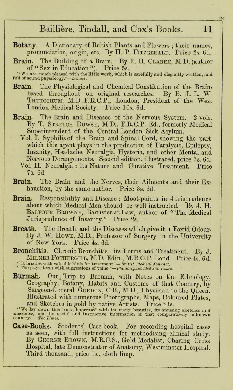 Botany. A Dictionary of British Plants and Flowers ; their names, pronunciation, origin, etc. By H. P. Fitzgerald. Price 2s. 6d. Brain. The Building of a Brain. By E. H. Clarke, M.D. (author of “ Sex in Education ”). Price 5s. “ We are much pleased with the little work, which is carefully and elegantly written, and full of sound physiology.”—Lancet. Brain. The Physiological and Chemical Constitution of the Brain? based throughout on original researches. By B. J. L. W- Thudichum, M.D.,F.RC.P., London, President of the West London Medical Society. Price 10s. 6d. Brain. The Brain and Diseases of the Nervous System. 2 vols. By T. Stretch Dowse, M.D., F.R.C.P. Eel, formerly Medical Superintendent of the Central London Sick Asylum. Yol. I. Syphilis of the Brain and Spinal Cord, showing the part which this agent plays in the production of Paralysis, Epilepsy, Insanity, Headache, Neuralgia, Hysteria, and other Mental and Nervous Derangements. Second edition, illustrated, price 7s. 6d. Yol. II. Neuralgia : its Nature and Curative Treatment. Price 7s. 6d. Brain. The Brain and the Nerves, their Ailments and their Ex- haustion, by the same author. Price 3s. 6d. Brain. Responsibility and Disease : Moot-points in Jurisjirudence about which Medical Men should be well instructed. By J. H. Balfour Browne, Barrister-at-Law, author of “ The Medical Jurisprudence of Insanity.” Price 2s. Breath. The Breath, and the Diseases which give it a Foetid Odour. By J. W. Howe, M.D., Professor of Surgery in the University of New York. Price 4s. 6d. Bronchitis. Chronic Bronchitis : its Forms and Treatment. By J. Milner Fothergill, M.D. Edin., M.R.C.P. Lond. Price 4s. 6d. “ It bristles with valuable hints for treatment.”— British Medical Journal. “ The pages teem with suggestions of value.’’—Philadelphia Medical Tunes. Burmah. Ourk Trip to Burmah, with Notes on the Ethnology, Geography, Botany, Habits and Customs of that Country, by Surgeon-General Gordon, C.B., M.D., Physician to the Queen. Illustrated with numerous Photographs, Maps, Coloured Plates, and Sketches in gold by native Artists. Price 21s. “We lay down this book, impressed with its many beauties, its amusing sketches and anecdotes, and its useful and instructive information of that comparatively unknown country.—The Times. Case-Books. Students’ Case-book. For recording hospital cases as seen, with full instructions for methodising clinical study. By George Brown, M.RC.S., Gold Medalist, Charing Cross Hospital, late Demonstrator of Anatomy, Westminster Hospital. Third thousand, price Is., cloth limp.