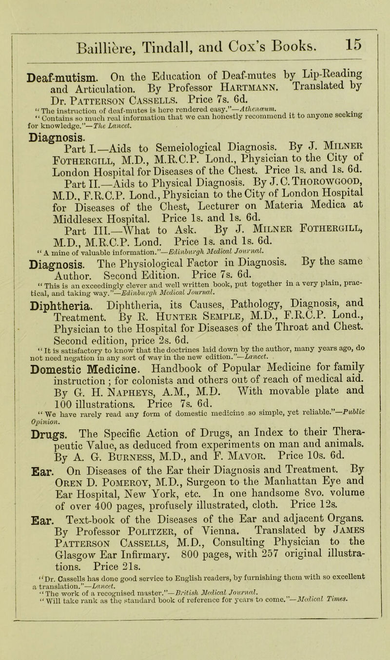 I i i ! Deaf-mutism. On the Education of Deaf-mutes by Lip-Reading and Articulation. By Professor Hartmann. Translated by Dr. Patterson Cassells. Price 7s. 6d. “ Tlie instruction of deaf-mutes is here rendered easy.’ —Athenaeum. “ Contains so much real information that we can honestly recommend it to anyone for knowledge.’’—The Lancet. seeking Diagnosis. Parti.—Aids to Semeiological Diagnosis. By J. Milner Fothergill, M.D., M.R.C.P. Lond., Physician to the City of London Hospital for Diseases of the Chest. Price Is. and Is. Gd. Part II.—Aids to Physical Diagnosis. By J. C. THOROWGOOD, M.D., F.R.C.P. Lond., Physician to the City of London Hospital for Diseases of the Chest, Lecturer on Materia Medica at Middlesex Hospital. Price Is. and Is. 6d. Part III.—What to Ask. By J. Milner Fothergill, M.D., M.R.C.P. Lond. Price Is. and Is. 6d. “ A mine of valuable information.”—Edinburgh Medical Journal. Diagnosis. The Physiological Factor in Diagnosis. By the same Author. Second Edition. Price 7s. 6d. “ This is an exceedingly clever and well written book, put together in a very plain, piac- tical, and taking way.”—Edinburgh Medical Journal. Diphtheria. Diphtheria, its Causes, Pathology, Diagnosis, and Treatment. By R. Hunter Semple, M.D., F.R.C.P. Lond., Physician to the Hospital for Diseases of the Throat and Chest. Second edition, price 2s. 6d. “ It is satisfactory to know that the doctrines laid down by the author, many years ago, do not need negation in any sort of way in the new edition.”—Lancet. Domestic Medicine. Handbook of Popular Medicine for family instruction ; for colonists and others out of reach of medical aid. By G. H. Napheys, A.M., M.D. With movable plate and 100 illustrations. Price 7s. 6d. “ We have rarely read any form of domestic medicine so simple, yet reliable. Public Opinion. Drugs. The Specific Action of Drugs, an Index to their Thera- peutic Value, as deduced from experiments on man and animals. By A. G. Burness, M.D., and F. Mavor. Price 10s. 6d. Ear. On Diseases of the Ear their Diagnosis and Treatment. By Oren D. Pomeroy, M.D., Surgeon to the Manhattan Eye and Ear Hospital, New York, etc. In one handsome 8vo. volume of over 400 pages, profusely illustrated, cloth. Price 12s. Ear. Text-book of the Diseases of the Ear and adjacent Organs. By Professor Politzer, of Vienna. Translated by James Patterson Cassells, M.D., Consulting Physician to the Glasgow Ear Infirmary. 800 pages, with 257 original illustra- tions. Price 21s. “Dr. Cassells has done good service to English readers, by furnishing them with so excellent a translation.”—Lancet. The work of a recognised master.”—British Medical Journal. “ Will take rank as the standard book of reference for years to come.”—Medical Times.