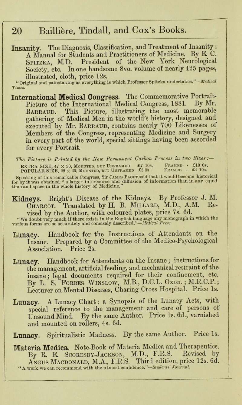 Insanity. The Diagnosis, Classification, and Treatment of Insanity : A Manual for Students and Practitioners of Medicine. By E. C. Spitzka, M.D. President of the New York Neurological Society, etc. In one handsome 8vo. volume of nearly 425 pages, illustrated, cloth, price 12s. “Original and painstaking as everything is which Professor Spitzka undertakes.”—Medical Times. International Medical Congress. The Commemorative Portrait- Picture of the International Medical Congress, 1881. By Mr. Barraud. This Picture, illustrating the most memorable gathering of Medical Men in the world’s history, designed and executed by Mr. Barraud, contains nearly 700 Likenesses of Members of the Congress, representing Medicine and Surgery in every part of the world, special sittings having been accorded for every Portrait. The Picture is Printed by the Neio Permanent Carbon Process in tioo Sizes:— EXTRA SIZE, 47 X 30, Mounted, but Unframed £7 10s. Framed - £10 0s. POPULAR SIZE, 29 X 20, Mounted, but Unframed £3 3s. Framed - £4 10s. Speaking of this remarkable Congress, Sir James Paget said that it would become historical for by it was obtained “ a larger intercourse and diffusion of information than in any equal time and space in the whole history of Medicine.” Kidneys. Bright’s Disease of the Kidneys. By Professor J. M. Charcot. Translated by H. B. Millard, M.D., A.M. Re- vised by the Author, with coloured plates, price 7s. 6d. “We doubt very much if there exists in the English language any monograph in which the various forms are so accurately and concisely described.”—Helical Press. Lunacy. Handbook for the Instructions of Attendants on the Insane. Prepared by a Committee of the Medico-Psychological Association. Price 2s. Lunacy. Handbook for Attendants on the Insane; instructions for the management, artificial feeding, and mechanical restraint of the insane; legal documents required for their confinement, etc. By L. S. Forbes Winsloav, M.B., D.C.L. Oxon.; M.R.C.P.; Lecturer on Mental Diseases, Charing Cross Hospital. Price Is. Lunacy. A Lunacy Chart: a Synopsis of the Lunacy Acts, with special reference to the management and care of persons of Unsound Mind. By the same Author. Price Is. 6d., varnished and mounted on rollers, 4s. 6d. Lunacy. Spiritualistic Madness. By the same Author. Price Is. Materia Medica. Note-Book of Materia Medica and Therapeutics. By R. E. Scoresby-Jackson, M.D., F.R.S. Revised by Angus Macdonald, M.A., F.R.S. Third edition, price 12s. 6d. “A work we can recommend with the utmost confidence.”—Students Journal.