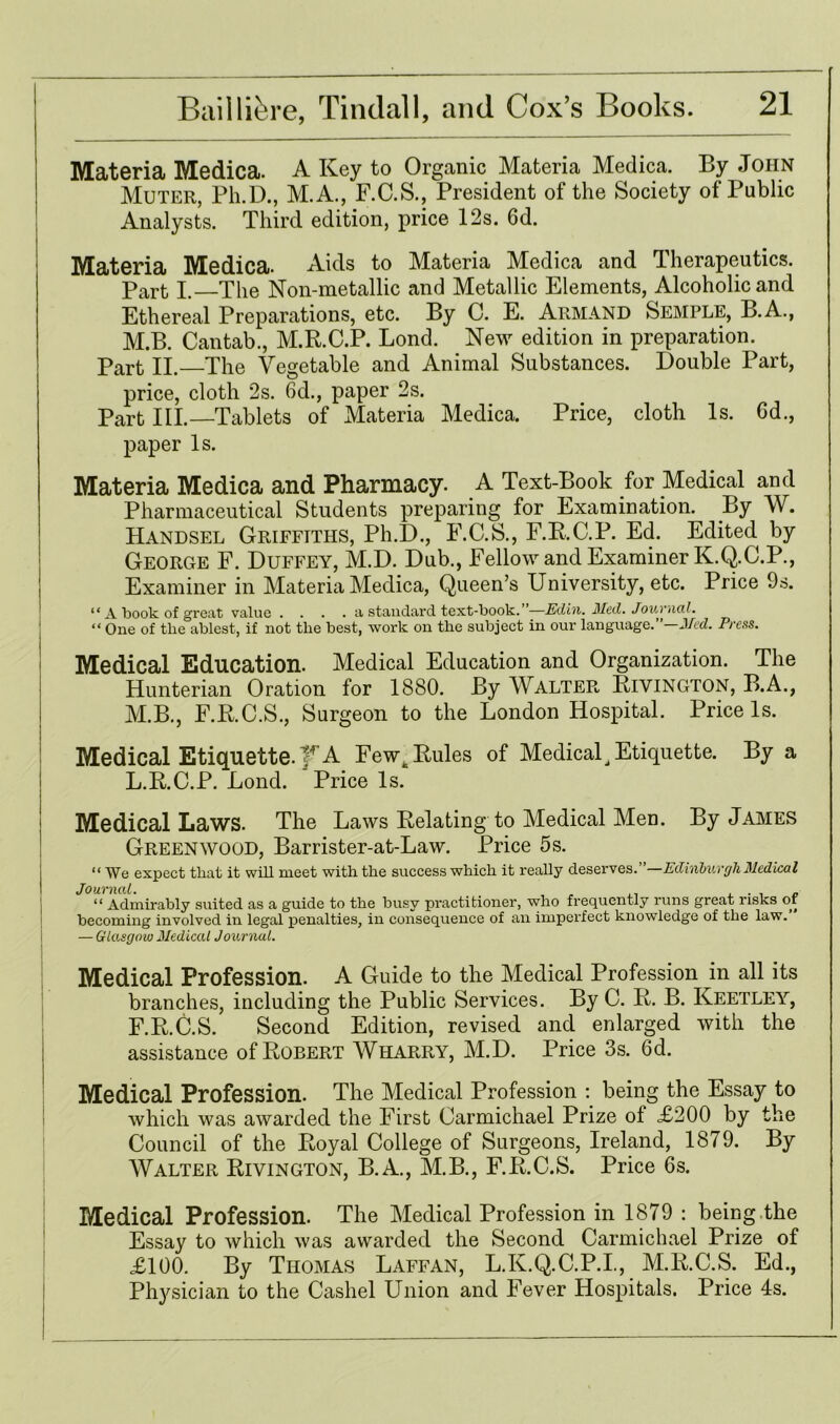 Materia Medica. A Key to Organic Materia Medica. By John Muter, Ph.D., M.A., F.C.S., President of the Society of Public Analysts. Third edition, price 12s. 6d. ; Materia Medica. Aids to Materia Medica and Therapeutics. Part I. The Non-metallic and Metallic Elements, Alcoholic and Ethereal Preparations, etc. By 0. E. Armand Semple, B.A., M.B. Cantab., M.R.C.P. Lond. New edition in preparation. Part II.—The Vegetable and Animal Substances. Double Part, price, cloth 2s. 6d., paper 2s. Part III.—Tablets of Materia Medica. Price, cloth Is. Gd., paper Is. Materia Medica and Pharmacy. A Text-Book for Medical and Pharmaceutical Students preparing for Examination. By W. Handsel Griffiths, Ph.D., F.C.S., F.R.C.P. Ed. Edited by George F. Duffey, M.D. Dub., Fellow and Examiner K.Q.C.P., Examiner in Materia Medica, Queen’s University, etc. Price 9s. “ A book of great value .... a standard text-book. ”—Edin. Med. Journal. “One of the ablest, if not the best, work on the subject in our language.”—Med. Press. Medical Education. Medical Education and Organization. The Hunterian Oration for 1880. By Walter Rivington, B.A., M.B., F.R.C.S., Surgeon to the London Hospital. Price Is. Medical Etiquette, f A Fewc Buies of Medical Etiquette. By a L.B.C.P. Lond. Price Is. | Medical Laws. The Laws Relating to Medical Men. By James Greenwood, Barrister-at-Law. Price 5s. “ We expect that it will meet with the success which it really deserves. Edinburgh Medical “ Admirably suited as a guide to the busy practitioner, who frequently runs great risks of becoming involved in legal penalties, in consequence of an imperfect knowledge of the law. — Glasgow Medical Journal. Medical Profession. A Guide to the Medical Profession in all its branches, including the Public Services. By C. B. B. Keetley, F.R.C.S. Second Edition, revised and enlarged with the assistance of Robert Wharry, M.D. Price 3s. 6d. Medical Profession. The Medical Profession : being the Essay to which was awarded the First Carmichael Prize ol <£200 by the Council of the Royal College of Surgeons, Ireland, 1879. By Walter Rivington, B.A., M.B., F.R.C.S. Price 6s. Medical Profession. The Medical Profession in 1879 : being the Essay to which was awarded the Second Carmichael Prize of £100. By Thomas Laffan, L.K.Q.C.P.I., M.R.C.S. Ed., Physician to the Cashel Union and Fever Hospitals. Price 4s.