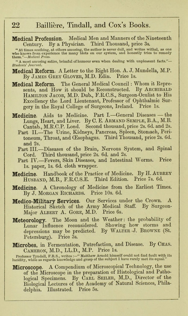 Medical Profession. Medical Men and Manners of the Nineteenth Century. By a Physician. Third Thousand, price 3s. “At times scathing, at others amusing, the author is never dull, and writes withal, as one who knows from experience the many blots on our system, and honestly tries to remedy them.”—Medical Press. “ A most amusing satire, brimful of humour even when dealing with unpleasant facts.”— Students’ Journal. Medical Reform. A Letter to the Right Hon. A. J. Mundella, M.P. By James Grey Glover, M.D. Edin. Price Is. Medical Reform. The General Medical Council : Whom it Repre- sents, and How it should be Reconstructed. By Archibald Hamilton Jacob, M.D. Dub., F.R.C.S., Surgeon-Oculist to His Excellency the Lord Lieutenant, Professor of Ophthalmic Sur- gery in the Royal College of Surgeons, Ireland. Price Is. Medicine. Aids to Medicine. Part I.—General Diseases — the Lungs, Heart, and Liver. By C. E. Armand Semple, B. A., M.B. Cantab., M.R.C.P. Lond. Second thousand, price 2s. 6d. and 2s. Part II.—The Urine, Kidneys, Pancreas, Spleen, Stomach, Peri- toneum, Throat, and (Esophagus. Third Thousand, price 2s. 6d. and 2s. Part III.—Diseases of the Brain, Nervous System, and Spinal Cord. Third thousand, price 2s. 6d. and 2s. Part IV.—Fevers, Skin Diseases, and Intestinal Worms. Price Is. paper, Is. 6d. cloth wrapper. Medicine. Handbook of the Practice of Medicine. By H. Aubrey Husband, M.B., F.R.C.S.E. Third Edition. Price 7s. 6d. Medicine. A Chronology of Medicine from the Earliest Times. By J. Morgan Richards. Price 10s. 6d. Medico-Military Services. Our Services under the Crown. A Historical Sketch of the Army Medical Staff. By Surgeon- Major Albert A. Gore, M.D. Price 6s. Meteorology. The Moon and the Weather: the probability of Lunar Influence reconsidered. Showing how storms and depressions may be predicted. By Walter J. Browne (St. Petersburg). Price 3s. Microbes, in Fermentation, Putrefaction, and Disease. By Chas. Cameron, M.D., LL.D., M.P. Price Is. Professor Tyndall, F.R.S., writes “ Matthew Arnold himself could not find fault with its lueidity, while as regards knowledge and grasp of the subject I have rarely met its equal. Microscope. A Compendium of Microscopical Technology, the use of the Microscope in the preparation of Histological and Patho- logical Specimens. By Carl Seiler, M.D., Director of the Biological Lectures of the Academy of Natural Sciences, Phila- delphia. Illustrated. Price 5s.