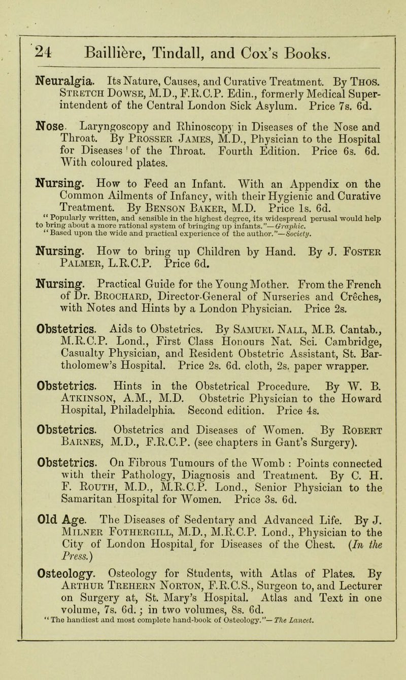 Neuralgia. Its Nature, Causes, and Curative Treatment. By Thos. Stretch Dowse, M.D., F.R.C.P. Edin., formerly Medical Super- intendent of the Central London Sick Asylum. Price 7s. 6d. Nose. Laryngoscopy and Rhinoscopy in Diseases of the Nose and Throat. By Prosser James, M.D., Physician to the Hospital for Diseases 1 of the Throat. Fourth Edition. Price 6s. 6d. With coloured plates. Nursing. How to Feed an Infant. With an Appendix on the Common Ailments of Infancy, with their Hygienic and Curative Treatment. By Benson Baker, M.D. Price Is. 6d. “ Popularly written, and sensible in the highest degree, its widespread perusal would help to bring about a more rational system of bringing up infants.”—Graphic. “Based upon the wide and practical experience of the author.”—Society. Nursing. How to bring up Children by Hand. By J. Foster Palmer, L.R.C.P. Price 6d. Nursing. Practical Guide for the Young Mother. From the French of Dr. Brochard, Director-General of Nurseries and Creches, with Notes and Hints by a London Physician. Price 2s. Obstetrics. Aids to Obstetrics. By Samuel Nall, M.B. Cantab., M.R.C.P. Lond., First Class Honours Nat. Sci. Cambridge, Casualty Physician, and Resident Obstetric Assistant, St. Bar- tholomew’s Hospital. Price 2s. 6d. cloth, 2s. paper wrapper. Obstetrics. Hints in the Obstetrical Procedure. By W. B. Atkinson, A.M., M.D. Obstetric Physician to the Howard Hospital, Philadelphia. Second edition. Price 4s. Obstetrics. Obstetrics and Diseases of Women. By Robert Barnes, M.D., F.R.C.P. (see chapters in Gant’s Surgery). Obstetrics. Oil Fibrous Tumours of the Womb : Points connected with their Pathology, Diagnosis and Treatment. By C. H. F. Routh, M.D., M.R.C.P. Lond., Senior Physician to the Samaritan Hospital for Women. Price 3s. 6d. Old Age. The Diseases of Sedentary and Advanced Life. By J. Milner Fothergill, M.D., M.R.C.P. Lond., Physician to the City of London Hospital for Diseases of the Chest. {In the Press.) Osteology. Osteology for Students, with Atlas of Plates. By Arthur Trehern Norton, F.R.C.S., Surgeon to, and Lecturer on Surgery at, St. Mary’s Hospital. Atlas and Text in one volume, 7s. 6d.; in two volumes, 8s. 6d. “ The handiest and most complete hand-book of Osteology.”— The Lancet.