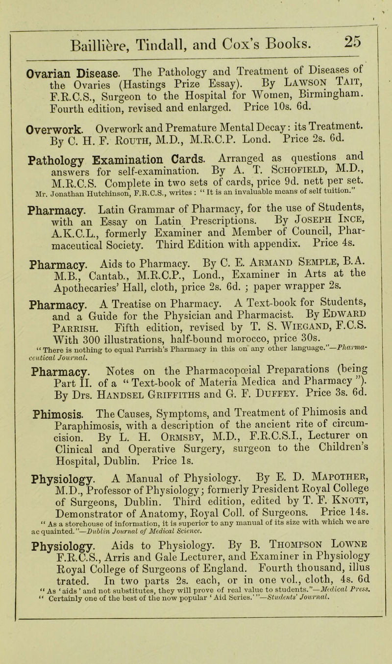 Ovarian Disease- Tile Pathology and Treatment of Diseases of the Ovaries (Hastings Prize Essay). By Lawson Taii, F.R.C.S., Surgeon to the Hospital for Women, Birmingham. Fourth edition, revised and enlarged. Price 10s. 6d. Overwork. Overwork and Premature Mental Decay: its Treatment. By C. H. F. Routh, M.D., M.R.C.P. Lond. Price 2s. Gd. Pathology Examination Cards. Arranged as questions and answers for self-examination. By A. T. Schofield, M.D., M.R.C.S. Complete in two sets of cards, price 9d. nett per set. Mr. Jonathan Hutchinson, F.R.C.S., writes : “ It is an invaluable means of self tuition.” Pharmacy. Latin Grammar of Pharmacy, for the use of Students, with an Essay on Latin Prescriptions. By Joseph Ince, A.K.C.L., formerly Examiner and Member of Council, Phar- maceutical Society. Third Edition with appendix. Price 4s. Pharmacy. Aids to Pharmacy. By C. E. Armand Semple, B.A. M.B., Cantab., M.R.C.P., Loncl, Examiner in Arts at the Apothecaries’ Hall, cloth, price 2s. 6d. ; paper wrapper 2s. Pharmacy. A Treatise on Pharmacy. A Text-book for Students, and a Guide for the Physician and Pharmacist. By Edward Parrish. Fifth edition, revised by T. S. Wiegand, F.C.S. With 300 illustrations, half-bound morocco, price 30s. “ There is nothing to equal Parrish’s Pharmacy in this on any other language. Pharma- ceutical Journal. Pharmacy. Notes on the Pharmacopoeial Preparations (being Part II. of a “ Text-book of Materia Medica and Pharmacy ”). By Drs. Handsel Griffiths and G. F. Duffey. Price 3s. 6d. Phimosis. The Causes, Symptoms, and Treatment of Phimosis and Paraphimosis, with a description of the ancient rite of circum- cision. By L. H. Ormsby, M.D., F.R.C.S.I., Lecturer on Clinical and Operative Surgery, surgeon to the Children s Hospital, Dublin. Price Is. Physiology. A Manual of Physiology. By E. D. Mapother, M.D., Professor of Physiology; formerly President Royal College of Surgeons, Dublin. Third edition, edited by T. F. Knott, Demonstrator of Anatomy, Royal Coll, of Surgeons. Price 14s. “ As a storehouse of information, it is superior to any manual of its size with which we are acquainted.”—Dublin Journal of Medical Science. Physiology. Aids to Physiology. By B. Thompson Lowne F.R.C.S., Arris and Gale Lecturer, and Examiner in Physiology Royal College of Surgeons of England. Fourth thousand, illus trated. In two parts 2s. each, or in one vol., cloth, 4s. Gd “ As ‘aids ’ and not substitutes, they will prove of real value to students.”—Medical Press. “ Certainly one of the best of the now popular ‘ Aid Series.' ”—Students’ Journal.