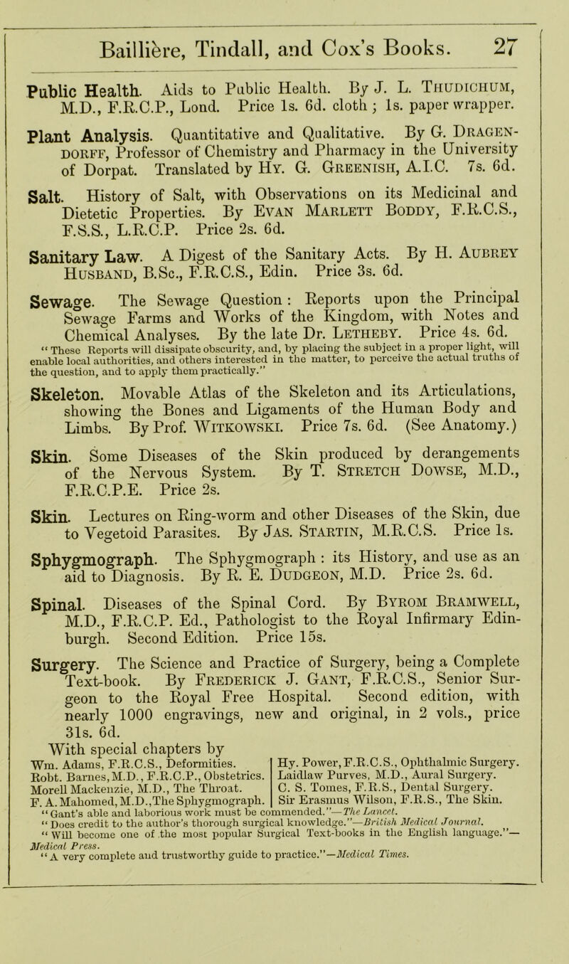 Public Health. Aids to Public Health. By J. L. Thudichum, M.D., F.R.C.P., Lond. Price Is. 6d. cloth ; Is. paper wrapper. Plant Analysis. Quantitative and Qualitative. By G. Dragen- dorff, Professor of Chemistry and Pharmacy in the University of Dorpat. Translated by Hy. G. Greenish, A.I.C. 7s. 6d. Salt. History of Salt, with Observations on its Medicinal and Dietetic Properties. By Evan Marlett Boddy, E.K.C.S., E.S.S., L.R.C.P. Price 2s. 6d. Sanitary Law. A Digest of the Sanitary Acts. By H. Aubrey Husband, B.Sc., F.R.C.S., Edin. Price 3s. 6d. Sewage. The Sewage Question: Reports upon the Principal Sewage Farms and Works of the Kingdom, with Notes and Chemical Analyses. By the late Dr. Letheby. Price 4s. 6d. “ These Reports will dissipate obscurity, and, by placing the subject in a proper light, will enable local authorities, and others interested in the matter, to perceive the actual truths of the question, and to apply them practically.” Skeleton. Movable Atlas of the Skeleton and its Articulations, showing the Bones and Ligaments of the Human Body and Limbs. By Prof. Witkowski. Price 7s. 6d. (See Anatomy.) Skin. Some Diseases of the Skin produced by derangements of the Nervous System. By T. Stretch Dowse, M.D., F.R.C.P.E. Price 2s. Skin. Lectures on Ring-worm and other Diseases of the Skin, due to Yegetoid Parasites. By Jas. Startin, M.R.C.S. Price Is. Sphygmograph. The Sphygmograph : its History, and use as an aid to Diagnosis. By R. E. Dudgeon, M.D. Price 2s. 6d. Spinal. Diseases of the Spinal Cord. By Byrom Bramwell, M.D., F.R.C.P. Ed., Pathologist to the Royal Infirmary Edin- burgh. Second Edition. Price 15s. Surgery. The Science and Practice of Surgery, being a Complete Text-book. By Frederick J. Gant, F.R.C.S., Senior Sur- geon to the Royal Free Hospital. Second edition, with nearly 1000 engravings, new and original, in 2 vols., price 31s. 6d. With special chapters by Wm. Adams, F.R.C.S., Deformities. Robt. Barnes,M.D., F.R.C.P., Obstetrics. Morell Mackenzie, M.D., The Throat. F. A. Mahomed, M.D.,The Sphygmograph. “ Gant’s able and laborious work must be commended.”— The Lancet. “ Does credit to the author’s thorough surgical knowledge.”—British Medical Journal. “ Will become one of the most popular Surgical Text-books in the English language.”— Medical Press. “A very complete and trustworthy guide to practice. ’—Medical Tunes. Hy. Power, F.R.C.S., Ophthalmic Surgery. Laidlaw Purves, M.D., Aural Surgery. C. S. Tomes, F.R.S., Dental Surgery. Sir Erasmus Wilson, F.R.S., The Skin.