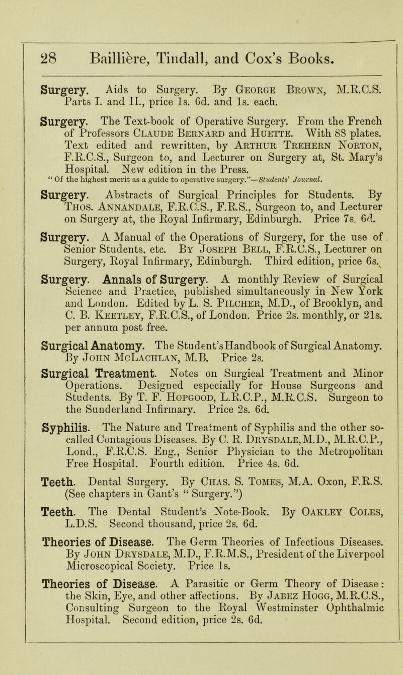 Surgery. Aids to Surgery. By George Brown, M.R.C.S. Parts I. and II., price Is. Gd. and Is. each. Surgery. The Text-book of Operative Surgery. From the French of Professors Claude Bernard and Huette. With 8S plates. Text edited and rewritten, by Arthur Trehern Norton, F.R.C.S., Surgeon to, and Lecturer on Surgery at, St. Mary’s Hospital. New edition in the Press. “ Of the highest merit as a guide to operative surgery.”—Students' Journal. Surgery. Abstracts of Surgical Principles for Students. By Thos. Annandale, F.R.O.S., F.R.S., Surgeon to, and Lecturer on Surgery at, the Royal Infirmary, Edinburgh. Price 7s. 6d. Surgery. A Manual of the Operations of Surgery, for the use of Senior Students, etc. By Joseph Bell, F.R.O.S., Lecturer on Surgery, Royal Infirmary, Edinburgh. Third edition, price 6s. Surgery. Annals of Surgery. A monthly Review of Surgical Science and Practice, published simultaneously in New York and London. Edited by L. S. Pilcher, M.D., of Brooklyn, and C. B. Keetley, F.R.C.S., of London. Price 2s. monthly, or 21s. per annum post free. Surgical Anatomy. The Student’sHandbook of Surgical Anatomy. By John McLachlan, M.B. Price 2s. Surgical Treatment. Notes on Surgical Treatment and Minor Operations. Designed especially for House Surgeons and Students. By T. F. Hopgood, L.R.C.P., M.R.C.S. Surgeon to the Sunderland Infirmary. Price 2s. 6d. Syphilis. The Nature and Treatment of Syphilis and the other so- called Contagious Diseases. By C. R. Drysdale,M.D., M.R.C.P., Lond., F.R.C.S. Eng., Senior Physician to the Metropolitan Free Hospital. Fourth edition. Price 4s. 6d. Teeth. Dental Surgery. By Chas. S. Tomes, M.A. Oxon, F.R.S. (See chapters in Gant’s “ Surgery.”) Teeth. The Dental Student’s Note-Book. By Oakley Coles, L.D.S. Second thousand, price 2s. 6d. Theories of Disease. The Germ Theories of Infectious Diseases. By John Drysdale, M.D., F.R.M.S., President of the Liverpool Microscopical Society. Price Is. Theories of Disease. A Parasitic or Germ Theory of Disease: the Skin, Eye, and other affections. By Jabez Hogg, M.R.C.S., Consulting Surgeon to the Royal Westminster Ophthalmic Hospital. Second edition, price 2s. 6d.