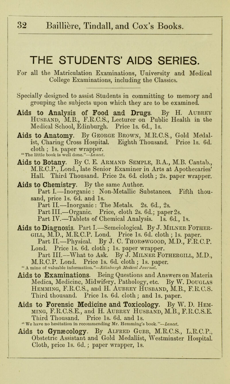 THE STUDENTS’ AIDS SERIES. For all the Matriculation Examinations, University and Medical College Examinations, including the Classics. Specially designed to assist Students in committing to memory and grouping the subjects upon which they are to be examined. Aids to Analysis of Food and Drugs. By H. Aubrey Husband, M.B., F.R.C.S., Lecturer on Public Health in the Medical School, Edinburgh. Price Is. 6d., Is. Aids to Anatomy. By George Brown, M.R.C.S., Gold Medal- ist, Charing Cross Hospital. Eighth Thousand. Price Is. 6d. cloth ; Is. paper wrapper. “The little book is well done.”—Lancet. Aids to Botany. By C. E. Armand Semple, B.A., M.B. Cantab., M.R.C.P., Lond., late Senior Examiner in Arts at Apothecaries’ Hall. Third Thousand. Price 2s. 6d. cloth; 2s. paper wrapper. Aids to Chemistry. By the same Author. Part I.—Inorganic : Non-Metallic Substances. Fifth thou- sand, price Is. 6d. and Is. Part II.—Inorganic : The Metals. 2s. 6d., 2s. PartHI.—Organic. Price, cloth 2s. 6d.; paper 2s. Part IV.—Tablets of Chemical Analysis. Is. 6d., Is. Aids to Diagnosis. Part I.—Semeiological. By J. Milner Fother- GILL, M.D., M.R.C.P. Lond. Price Is. 6d. cloth ; Is. paper. Part II.—Physical. By J. C. Thorowgood, M.D., F.R.C.P. Lond. Price Is. 6d. cloth ; Is. paper wrapper. Part III.—What to Ask. By J. Milner Fothergill, M.D., M.R.C.P. Lond. Price Is. 6d. cloth; Is. paper. “ A mine of valuable information.”—Edinburgh Medical Journal. Aids to Examinations. Being Questions and Answers on Materia Medica, Medicine, Midwifery, Pathology, etc. By W. Douglas Hemming, F.R.C.S., and FI. Aubrey Husband, M.B., F.R.C.S. Third thousand. Price Is. 6d. cloth; and Is. paper. Aids to Forensic Medicine and Toxicology. By W. D. Hem- ming, F.R.C.S.E., and H. Aubrey Husband, M.B., F.R.C.S.E. Third Thousand. Price Is. 6d. and Is. “ We have no hesitation in recommending Mr. Iiemming’s book.”—Lancet. Aids to Gynaecology. By Alfred Gubb, M.R.C.S., L.R.C.P., Obstetric Assistant and Gold Medallist, Westminster Hospital. Cloth, price Is. 6d.; paper wrapper, Is.