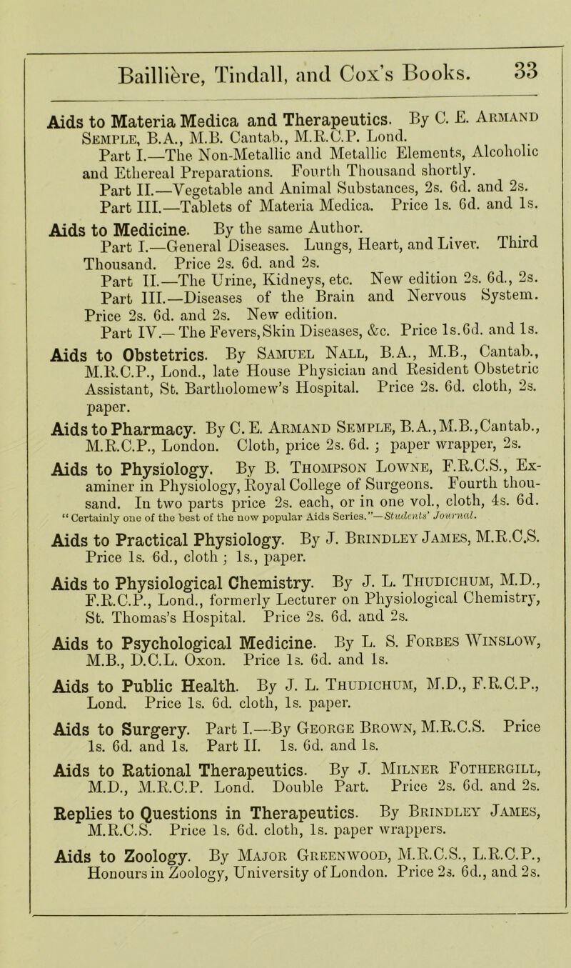 Aids to Materia Medica and Therapeutics. By C. E. Armand Semple, B.A., M.B. Cantab., M.R.C.P. Lond. Part I.—The Non-Metallic and Metallic Elements, Alcoholic and Ethereal Preparations. Fourth Thousand shortly. Part II.—Vegetable and Animal Substances, 2s. 6d. and 2s. Part III.—Tablets of Materia Medica. Price Is. Gd. and Is. Aids to Medicine. By the same Author. Part I.—General Diseases. Lungs, Heart, and Liver. Third Thousand. Price 2s. 6d. and 2s. Part II.—The Urine, Kidneys, etc. New edition 2s. Gd., 2s. Part III.—Diseases of the Brain and Nervous System. Price 2s. 6d. and 2s. New edition. Part IV.— The Fevers,Skin Diseases, &c. Price ls.Gd. and Is. Aids to Obstetrics. By Samuel Nall, B.A., M.B., Cantab., M.R.C.P., Lond., late House Physician and Resident Obstetric Assistant, St. Bartholomew’s Hospital. Price 2s. Gd. cloth, 2s. paper. Aids to Pharmacy. By C. E. Armand Semple, B. A.,M.B.,Cantab., M.R.C.P., London. Cloth, price 2s. Gd. ; paper wrapper, 2s. Aids to Physiology. By B. Thompson Lowne, F.R.C.S., Ex- aminer in Physiology, Royal College of Surgeons. Fourth thou- sand. In two parts price 2s. each, or in one vol., cloth, 4s. Gd. “ Certainly one of the best of the now popular Aids Series.”—Students’ Journal. Aids to Practical Physiology. By J. Brindley James, M.R.C.S. Price Is. Gd., cloth ; Is., paper. Aids to Physiological Chemistry. By J. L. Thudichum, M.D., F.R.C.P., Lond., formerly Lecturer on Physiological Chemistry, St. Thomas’s Hospital. Price 2s. Gd. and 2s. Aids to Psychological Medicine. By L. S. Forbes Winslow, M.B., D.C.L. Oxon. Price Is. Gd. and Is. Aids to Public Health. By J. L. Thudichum, M.D., F.R.C.P., Lond. Price Is. Gd. cloth, Is. paper. Aids to Surgery. Part I.—By George Brown, M.R.C.S. Price Is. Gd. and Is. Part II. Is. Gd. and Is. Aids to Rational Therapeutics. By J. Milner Fothergill, M.D., M.R.C.P. Lond. Double Part. Price 2s. Gd. and 2s. Replies to Questions in Therapeutics. By Brindley James, M.R.C.S. Price Is. Gd. cloth, Is. paper wrappers. Aids to Zoology. By Major Greenwood, M.R.C.S., L.R.C.P., Honours in Zoology, University of London. Price 2s. Gd., and 2s.