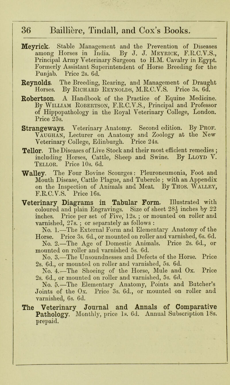 Meyrick. Stable Management and the Prevention of Diseases among Horses in India. By J. J. Meyrick, F.R.C.V.S., Principal Army Veterinary Surgeon to H.M. Cavalry in Egypt. Formerly Assistant Superintendent of Horse Breeding for the Punjab. Price 2s. 6d. Reynolds. The Breeding, Bearing, and Management of Draught Horses. By Richard Reynolds, M.R.C.V.S. Price 3s. 6d. Robertson. A Handbook of the Practice of Equine Medicine. By William Robertson, F.R.C.V.S., Principal and Professor of Hippopathology in the Royal Veterinary College, London. Price 25s. Strangeways. Veterinary Anatomy. Second edition. By Prof. Vaughan, Lecturer on Anatomy and Zoology at the New Veterinary College, Edinburgh. Price 24s. Tellor. The Diseases of Live Stock and their most efficient remedies ; including Horses, Cattle, Sheep and Swine. By Lloyd V. Tellor. Price 10s. 6d. Walley. The Four Bovine Scourges: Pleuroneumonia, Foot and Mouth Disease, Cattle Plague, and Tubercle ; with an Appendix on the Inspection of Animals and. Meat. By Thos. Walley, F.R.C.V.S. Price 16s. Veterinary Diagrams in Tabular Form. Illustrated with coloured and plain Engravings. Size of sheet 28| inches by 22 inches. Price per set of Five, 12s. ; or mounted on roller and varnished, 27s. ; or separately as follows : No. 1.—The Externa] Form and Elementary Anatomy of the Horse. Price 3s. 6d., or mounted on roller and varnished, 6s. 6d. No. 2.—The Age of Domestic Animals. Price 2s. 6d., or mounted on roller and varnished 5s. 6d. No. 3.—The Unsoundnesses and Defects of the Horse. Price 2s. 6d., or mounted on roller and varnished, 5s. 6d. No. 4.—The Shoeing of the Horse, Mule and Ox. Price 2s. 6d., or mounted on roller and varnished, 5s. 6d. No. 5.—The Elementary Anatomy, Points and Butcher’s Joints of the Ox. Price 3s. 6d., or mounted on roller and varnished, 6s. 6d. The Veterinary Journal and Annals of Comparative Pathology. Monthly, price Is. 6d. Annual Subscription 18s. prepaid.