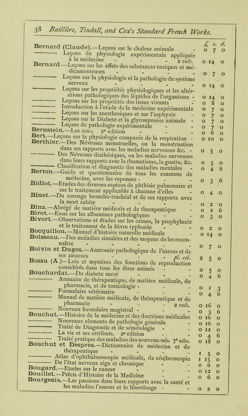 Bernard (Claude).—Le5ons sur le chaleur animale - Lefons de physiologie experimentale appliquee a la medecine - . 2 vols Bernard. Lemons sur les effets des substances toxiques et me- dicamenteuses - Lemons sur la physiologie et la pathologie du systeme nerveux .... - Lemons sur les proprietes physiologiques et les alter- ations pathologiques des liquides de l’organisme - Lemons sur les proprietes des tissus vivants Introduction a 1 etude de la medecine experimentale Lemons sur lesjmesthesiques et sur l’asphyxie ' Lecons sur le Diabete et la glyconyenese animale - ~ *. Lec^ons de pathologie experimentale Bernstein.—Les sen-*. 2e edition - ®erI-f7Le9°ns sur la physiologie comparee de la respiration - .oertnier.—Des Nevroses menstruelles, ou la menstruation dans ses rapports avec les maladies nerveuses &c. - ■ Bes Nevroses diathesiques, ou les maladies nerveuses ^clansleurs rapports avec la rhumatisme, la goutte, &c. “ ' Classification et diagnostic des maladies mentales Berton.—Guide et questionnaire de tous les examens de medecine, avec les reponses - Bidlot. Etudes des cliverses especes de phthisie pulmonaire et sur le traitement applicable a chacune d’elles Bmet. Du cornage broncho-tracheal et de ses rapports avec la mort subite Binz.—Abrege de matiere medicale et de therapeutique Birot. Essai sur les albumines pathologiques Bivort.— Observations et etudes sur les causes, la prophylaxie et le traitement de la fievre typhoide Bocquillon.—Manuel d’histoire naturelle medicale Boisseau. Des maladies simulees et des moyens delesrecon- naitre - Boivin et Duges.—Anatomie pathologique de 1’uterusetde ses annexes - - -pi. col. Bossu (A.) Lois et mysteres des fonctions de reproduction considers dans tous les etres animes Bouchardat.—Du diabete sucre - — Annuaire de therapeutique, de matiere medicale, de pharmacie, et de toxicologie - Formulaire veterinaire - Manuel de matiere medicale, de therapeutique et de pharmacie - - 2 vols. Nouveau formulaire magistral - Bouchut.—Histoire de la medecine et des doctrines medicales Nouveaux elements de pathologie generate Traite de Diagnostic et de semeiologie La vie et ses attributs. 2e edition - Traite pratique des maladies des nouveau-nes. 7e edn. Bouchut et Despres.—Dictionnaire de medecine et de therapeutique Atlas^ d’ophthalmoscopie medicale, de cerebroscopie De l’etat nerveux aigu et chronique Bougard.—Etudes sur le cancer . Bouillet.—Precis d’Histoire de la Medicine Bourgeois. Les passions dans leurs rapports avec la sante et les maladies l’amour et le libertinacie - £ d. o 7 o o 14 o o 7 o o 14 o o 14 o o 8 o o 7 o o 7 o o 7 o o 7 o o 6 o o IO o o 5 o o 5 o o 4 6 o o J 6 o 4 O o 2 o o 2 6 o o o o o 2 o o 14 o o 7 o 2 5 o o 5 o o 4 6 o I 'j o 4 6 o 16 o o 3 6 o 16 o o 16 o o 12 o o 4 6 o iS o I 5 o I i5 o o 6 o o 12 o o 6 o o 2 o