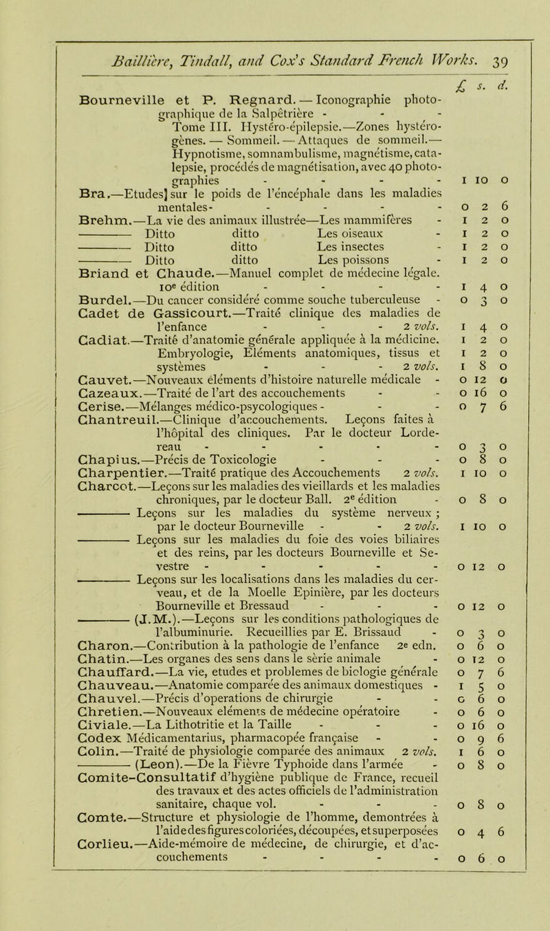 I Bourneville et P. Regnard. — Iconographie plioto- graphique de la Salpetriere - Tome III. Ilystero-epilepsie.—Zones hystero- genes. — Sommeil. — Attaques de sommeil.— Hypnotisme, somnambulisme, magnetisme,cata- lepsie, procedes de magnetisation, avec 40 photo- graphies - Bra,—Etudes]sur le poids de l’encephale dans les maladies mentales- - Brehm.—La vie des animaux illustree—Les mammiferes Ditto ditto Les oiseaux Ditto ditto Les insectes Ditto ditto Les poissons Briand et Chaude.—Manuel complet de medecine legale. ioe edition .... Burdel.—Du cancer considere comme souche tuberculeuse Cadet de Gassicourt.—Traite clinique des maladies de l’enfance - - 2 vols. Cadiat.—Traite d’anatomie generale appliquee a la medicine. Embryologie, Elements anatomiques, tissus et systemes - - 2 vols. Cauvet.—Nouveaux elements d’histoire naturelle medicale - Cazeaux.—Traite de l’art des accouchements Cerise.—Melanges medico-psycologiques - Ghantreuil.—Clinique d’accouchements. Le5ons faites a l’hopital des cliniques. Par le docteur Lorde- reau ----- Chapius.—Precis de Toxicologie Charpentier.—Traite pratique des Accouchements 2 vols. Charcot.—Le5ons sur les maladies des vieillards et les maladies chroniques, par le docteur Ball. 2e edition Lefons sur les maladies du systeme nerveux; par le docteur Bourneville - - 2 vols. Lecons sur les maladies du foie des voies biliaires et des reins, par les docteurs Bourneville et Se- vestre ----- Lecons sur les localisations dans les maladies du cer- veau, et de la Moelle Epiniere, par les docteurs Bourneville et Bressaud (J.M.).—Le5ons sur les conditions pathologiques de l’albuminurie. Recueillies par E. Brissaud Charon.—Contribution a la pathologie de l’enfance 2e edn. Chatin.—Les organes des sens dans le serie animale ChaufTard.—La vie, etudes et problemes de biclogie generale Chauveau.—Anatomie comparee des animaux domestiques - Chauvel.—Precis d’operations de chirurgie Chretien.—Nouveaux elements de medecine operatoire Civiale.—La Lithotritie et la Taille Codex Medicamentarius, pharmacopee frangaise Colin.—Traite de physiologie comparee des animaux 2 vols. (Leon).—De la Fievre Typhoide dans l’armee Gomite-Consultatif d’hygiene publique de France, recueil des travaux et des actes officiels de l’administration sanitaire, chaque vol. ... Comte.—Structure et physiologie de l’homme, demontrees a Paid e des figures coloriees, decoupees, etsuperposees Corlieu.—Aide-memoire de medecine, de chirurgie, et d’ac- couchements - £ d. 1 10 o 026 120 120 120 120 140 030 140 120 120 1 8 o o 12 o 0160 076 030 080 1 10 o 080 i 10 o 012 o 0120 030 060 0 T2 O 076 1 5 © G 6 o 060 0160 096 160 080 080 046 060