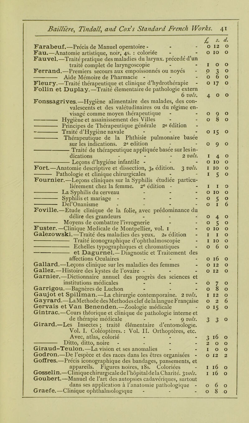 Farabeuf.—Precis de Manuel operatoire - Fau.—Anatomie artistique, noir, 4s. : coloriee Fauvel.—Traite pratique des maladies du larynx, precede d’un traite complet de laryngoscopie Ferrand.—Premiers secours aux empoissonnes ou noyes Aide Memoire de Pharmacie - Fleury.—Traite therapeutique et clinique d’hydrotherapie Follin et Duplay.—Traite elementaire de pathologie extern 6 vols. Fonssagrives.—Hygiene alimentaire des malades, des con- valescents et des valetudinaires ou du regime en- visage comme moyen therapeutique Hygiene et assainissement des Villes Principes de Therapeutique generale 2e edition Traite d’Hygiene navale Therapeutique de la Phthisie pulmonaire basee sur les indications. 2e edition Traite de therapeutique appliquee basee sur les in- dications - - - 2 vols. Le5ons d’hygiene infantile - Fort.—Anatomie descriptive et dissection, 3e edition. 3 vols. Pathologie et clinique chirurgicales Fournier.—Le5ons cliniques sur la Syphilis etudiee particu- lierement chez la femme. 2e edition - La Syphilis du cerveau ... Syphilis et mariage - Del’Onanisme - Foville.—Etude clinique de la folie, avec predominance du delire des grandeurs Moyens de combattre l’ivrognerie Fuster.—Clinique Medicale de Montpellier, vol. 1 Galezowski.—Traite des maladies des yeux. 2e edition Traite iconographique d’ophthalmoscopie Echelles typographiques et chromatiques et Dagurnel.— Diagnostic et Traitement des affections Oculaires Gallard.—Legons clinique sur les maladies des femmes Gallez.—Histoire des kystes de l’ovaire - Gamier.—Dictionnaire annuel des progres des sciences et institutions medicales ... Garrigou.—Bagneres de Luchon Gaujot et Spillman.—-La chirurgie contemporaine. 2 vols. Gayrard.—LaMethode des Methodes clef de la langue Francaise Gervais etVan Benenden.—Zoologie medicale Gintrac.—Cours theorique et clinique de pathologie interne et de therapie medicale - 9 vols. Girard.—Les Insectes ; traite elementaire d’entomologie. Vol. I. Coleopteres. : Vol. II. Orthopteres, etc. Avec, atlas, colorie ... Ditto, ditto, noire .... Giraud-Teulon.—La vision et ses anomalies Godron.—De l’espece et des races dans les etres organisees - GoITres.—Precis iconographique des bandages, pansements, et appareils. Figures noires, 18s. Coloriees Gosselin.—Cliniquechirurgicaledel’hopitaldelaCharite. 3vols. Goubert.—Manuel de l’art des autopsies cadaveriques, surtout dans ses application a l’anatomie pathologique - Graefe.—Clinique ophthalmologique £ s- d■ 0120 o 10 o IOO .030 060 0170 400 090 080 o 15 o 090 140 0 10 o 1 10 o I 5 o I I o o 10 o 050 016 040 050 0 10 o 1 I o I 10 o 060 o 16 o O 12 O 0 12 O 0 7 0 080 1 12 O 0 2 6 o 15 O 3 3 O 3 16 o 200 IOO 0 12 2 Il6o 1 16 O 060 080