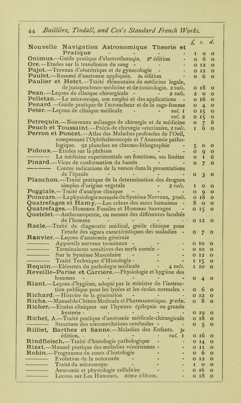 Nouvelle Navigation Astronomique Theorie et Pratique - Onimus.—Guide pratique d’electrotheraqie. 2e edition Ore.—Etudes sur la transfusion du sang - Pajot.—Truvaux d’obstetrique et de gynecologie Paulet.—Resume d’anatomie appliquee. 2e edition Paulier et Hetct.—Traite elementaire de medicine legale, de jurisprudence medicine et de toxicologie. 2 vols. Pean.—Le£ons de clinique chirurgicale - 2 vols. Pelletan.—Le microscope, son emploi et des applications Penard.—Guide pratiquede i’accoucheur et de la sage-femme Peter.—Lemons de clinique medicale - - vol. 1 vol. 2 Petrequin.—Nouveaux melanges de chirurgie et de medicine Peuch et Toussaint.—Precis de chirurgie veterinaire, 2 vols. Perron et Poncet.—Atlas des Maladies profondes de l’Oeil, comprenant l’Ophthalmoscopie et l’Anatomie patho- logique. 92 planches en chromo-lithographie Pidoux.—Etudes sur la phthisie La medicine experimental ses fonctions, ses limites Pinard.—Vices de conformation du bassin Contre indications de la verson dans la presentations de l’epaule .... Planchon.—Traite pratique de la determination des drogues simples d’origine vegetale - 2 vols. Poggiale.—Traite d’analyse clinique ... Poincare.—La physiologie normaleduSysteme Nerveux, 3vols. Quatrefages et Hamy.—Les cranes des races humaines - Quatrefages.—Hommes Fossiles et Hommes Sauvages Quetelet.—Anthromopetrie, ou mesure des differentes facultes de l’homme - Racle.—Traite de diagnostic medical, guide clinique pour l’etude des signes caracteristiques des maladies - Ranvier.—Lemons d’anatomie generaie Appareils nerveux terminaux - Terminaisons sensitives des nerfs cornee - ■ Sur le Systeme Musculaire ... Traite Technique d’Histologie- Requin.—Elements du pathologie medicale - 4 vols. Reveille-Parise et Carriere.—Physiologie et hygiene des hommes - Riant.—Legons d’hygiene, adopte par le ministre de l’instruc- tion publique pour les lycees et les ecoles normales - Richard. — Histoire de la generation ... Riche.—ManueldeChimieMedicale etPharmaceutique. 3eedn. Richer.—Etudes cliniques sur l’hystere epilepsie ou grande hysterie - Richet, A.—Traitd pratique d’anatomie medicale-chirurgicale Structure des cerconvolutions cerebrales - Rilliet, Barthez et Sanne.—Maladies des Enfants. 3e edition. - vol. I Rindfleisch.—Traite d’histologie pathologique Rizat.—Manuel pratique des maladies veneriennes - Robin.—Programme du corns d’histologie Evolution de la notocorde ... Traite du microscope- Analomie et physiologie cellulaire Lecons sur Les Ilumeurs. 2eme edition. £ s. d. 1 0 0 0 6 0 0 12 0 0 12 0 0 6 0 0 18 0 2 0 0 0 16 0 0 4 0 0 15 0 0 15 0 0 7 6 1 6 0 5 0 0 0 9 0 0 1 6 0 7 0 0 3 0 1 0 0 0 9 0 0 18 0 8 0 0 0 15 0 0 12 0 0 7 0 0 10 0 0 10 0 0 12 0 1 i5 0 1 10 0 0 4 0 0 6 0 0 12 0 0 8 0 0 19 0 0 18 0 0 5 0 0 16 0 0 H 0 0 11 0 0 6 0 0 12 0 1 0 0 0 16 0 0 18 0