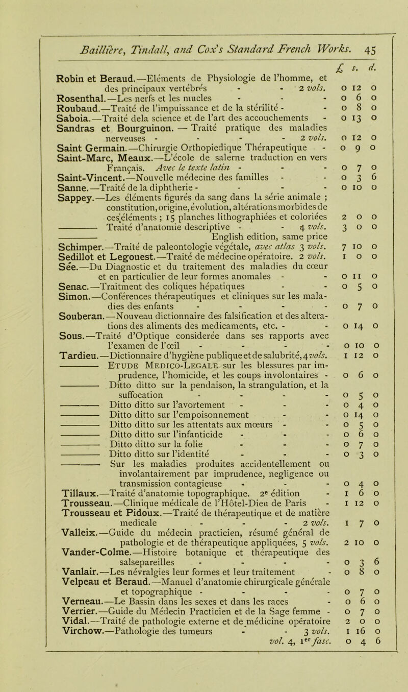 Robin et Beraud.—Elements de Physiologie de l’homme, et des principaux vertebres - -2 vols. Rosenthal.—Les nerfs et les niucles Roubaud.—Traite de l’impuissance et de la sterilite - Saboia.—Traite dela science et de l’art des accouchements Sandras et Bourguinon. — Traite pratique des maladies nerveuses - - - 2 vols. Saint Germain.—Chirurgie Orthopiedique Therapeutique Saint-Marc, Meaux.—L’ecole de salerne traduction en vers Fran£ais. Avec le texte lalin - Saint-Vincent.—Nouvelie medecine des families Sanne.—Traite de la diphtherie - Sappey.—Les elements figures da sang dans la serie animale ; constitution, origine, evolution, alterations morbides de ces^elements ; 15 planches lithographiees et coloriees Traite d’anatomie descriptive - - 4 vols. English edition, same price Schimper.—Traite de paleontologie vegetale, avec atlas 3 vols. Sedillot et Legouest.—Traite de medecine operatoire. 2 vols. See.—Du Diagnostic et du traitement des maladies du coeur et en particulier de leur formes anomales - Senac.—Traitment des coliques hepatiques Simon.—Conferences therapeutiques et cliniques sur les mala- dies des enfants - Souberan.—Nouveau dictionnaire des falsification et des altera- tions des aliments des medicaments, etc. - Sous.—Traite d’Optique consideree dans ses rapports avec l’examen de l’oeil .... Tardieu.—Dictionnaire d’hygiene publiqueetdesalubrite,4zW.s'. Etude Medico-Legale sur les blessures par im- prudence, l’homicide, et les coups involontaires - Ditto ditto sur la pendaison, la strangulation, et la suffocation .... Ditto ditto sur l’avortement ... Ditto ditto sur l’empoisonnement Ditto ditto sur les attentats aux mceurs - Ditto ditto sur l’infanticide Ditto ditto sur la folie ... Ditto ditto sur l’identite ... Sur les maladies produites accidentellement ou involantairement par imprudence, negligence ou transmission contagieuse Tillaux.—Traite d’anatomie topographique. 2e edition Trousseau.—Clinique medicale de l’Hotel-Dieu de Paris Trousseau et Pidoux.—Traite de therapeutique et de matiere medicale - - 2 vols. Valleix.—Guide du medecin practicien, resume general de pathologie et de therapeutique appliquees, 5 vols. Vander-Colme.—Histoire botanique et therapeutique des salsepareilles - Vanlair.—Les nevralgies leur formes et leur traitement Velpeau et Beraud.—Manuel d’anatomie chirurgicale generate et topographique - Verneau.—Le Bassin dans les sexes et dans les races Verrier.—Guide du Medecin Practicien et de la Sage femme - Vidal.—Traite de pathologie externe et de medicine operatoire Virchow.—Pathologie des tumeurs - - 3 vols. vol. 4, 1tT fasc. £ J. d. 0 12 0 0 6 0 0 8 0 0 13 0 0 12 0 0 9 0 0 7 0 0 3 6 0 10 0 2 0 0 3 0 0 7 10 0 1 0 0 0 11 0 0 5 0 0 7 0 0 14 0 0 10 0 1 12 0 0 6 0 0 5 0 0 4 0 0 14 0 0 5 0 0 6 0 0 7 0 0 3 0 0 4 0 1 6 0 1 12 0 1 7 0 2 10 0 0 3 6 0 8 0 0 7 0 0 6 0 0 7 0 2 0 0 1 16 0 0 4 6