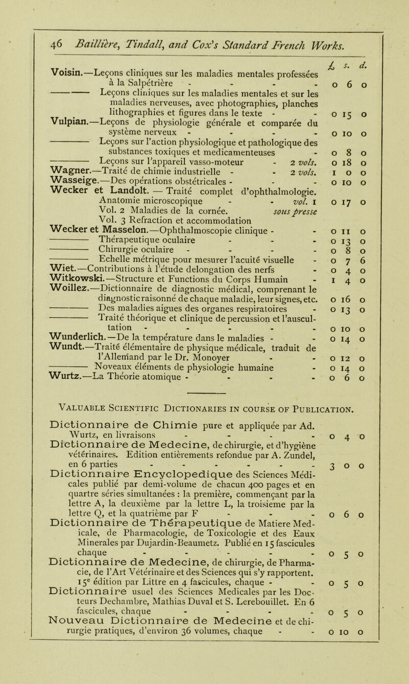 Voisin.—Le5ons cliniques sur les maladies mentales professees a la Salpetriere - - - -06 Le5ons cliniques sur les maladies mentales et sur les maladies nerveuses, avec photographies, planches lithographies et figures dans le texte - -015 Vulpian.—Lemons de physiologie generale et comparee du systeme nerveux - - - - o 10 Lemons sur Faction physiologique et pathologique des substances toxiques et medicamenteuses - 08 Lemons sur l'appareil vasso-moteur - 2 vols. o 18 Wagner.—Traite de chimie industrielle - 2 vols. 1 o Wasseige.—Des operations obstetricales - - - o 10 Wtecker et Landolt. — Traite complet d’ophthalmologie. Anatomie microscopique - - vol. 1 017 Vol. 2 Maladies de la cornee. sous presse Vol. 3 Refraction et accommodation Wecker et Masselon.—Ophthalmoscopie clinique - - on Therapeutique oculaire - - o 13 Chirurgie oculaire - - - -08 Echelle metrique pour mesurer l’acuite visuelle - 07 Wiet.—Contributions a l’etude delongation des nerfs - 04 Witkowski.—Structure et Functions du Corps Humain - 14 Woillez.—Dictionnaire de diagnostic medical, comprenant le diagnosticraisonne de chaque maladie, leursignes, etc. o 16 Des maladies aigues des organes respiratoires - o 13 1 raite theorique et clinique de percussion et l’auscul- tation - - . . o 10 Wunderlich. — De la temperature dans le maladies - - o 14 Wundt.—Traite elementaire de physique medicate, traduit de l’Allemand par le Dr. Monoyer - -012 Noveaux elements de physiologie humaine - o 14 Wurtz.—La Theorie atomique - - - -06 d. o o o o o o o o o o o 6 o o o o o o o o o Valuable Scientific Dictionaries in course of Publication. Dictionnaire de Chimie pure et appliquee par Ad. Wurtz, en livraisons - - - -04 Dictionnaire de Medecine, de chirurgie, etd’hygtene veterinaires. Edition entierements refondue par A. Zundel, en 6 parties - - - - - - 30 Dictionnaire Encyclopedique des Sciences Medi- cales publie par demi-volume de chacun 400 pages et en quartre series simultanees : la premiere, commencant par la lettre A, la deuxieme par la lettre L, la troisieme par la lettre Q, et la quatrieme par F - - -06 Dictionnaire de Therapeutique de Matiere Med- icale, de Pharmacologie, de Toxicologie et des Eaux Minerales par Dujardin-Beaumetz. Publie en 15 fascicules chaque - - - - -05 Dictionnaire de Medecine, de chirurgie, dePharma- cie, de l’Art Veterinaire et des Sciences qui s’y rapportent. I5e edition par Littre en 4 fascicules, chaque - -05 Dictionnaire usuel des Sciences Medicales par les Doc- teurs Dechambre, Mathias Duval et S. Lerebouillet. En 6 fascicules, chaque - - - -05 Nouveau Dictionnaire de Medecine et de chi- rurgie pratiques, d’environ 36 volumes, chaque - - o 10 o o o o o o o