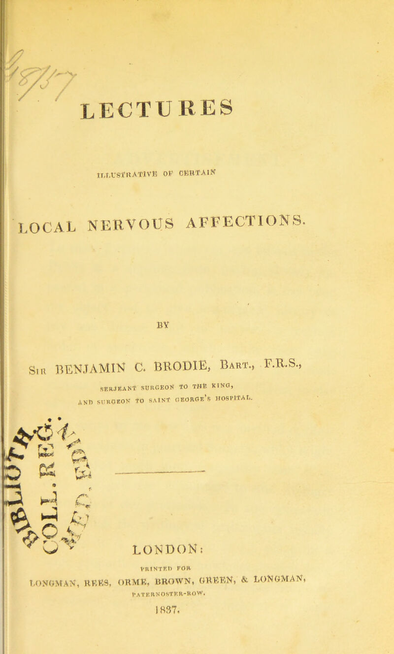 'V r lectures n-I.VS'frtATlVE OF CEHTAIN I.OCAL NERVOUS AFEECTIONS. BY Sin BENJAMIN C. BRODIE, Bart., F.R.S., SERJEANT SURGEON TO THE KING, ANU SURGEON TO SAINT OEOROe’s HOSPlTAU. D ^ H c ^ A’ X ni* LONDON: VaiNTF.n FOR t.ONOMAN, HKKS, ORMR, BROWN, GRRRN, & LONGMAN, paternoster-uovp. 1837.