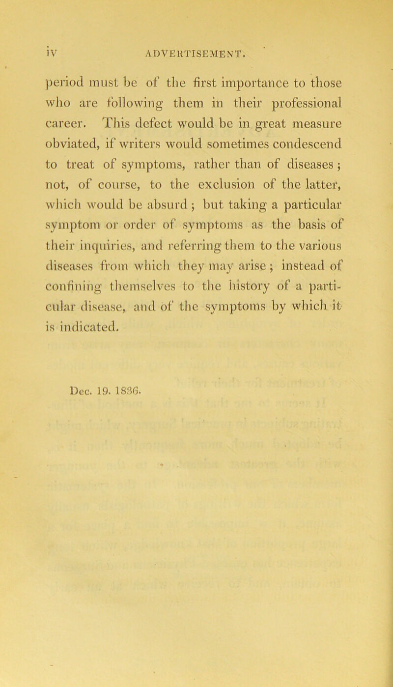 period must be of the first importance to those who are following them in their professional career. This defect would be in great measure obviated, if writers would sometimes condescend to treat of symptoms, rather than of diseases; not, of course, to the exclusion of the latter, which would be absurd ; but taking a particular symptom or order of symptoms as the basis of their iiupiiries, and referring them to the various diseases from which they may arise ; instead of confining themselves to the history of a parti- cular disease, and of the symptoms by which it is indicated. Dec. 19. 183E.