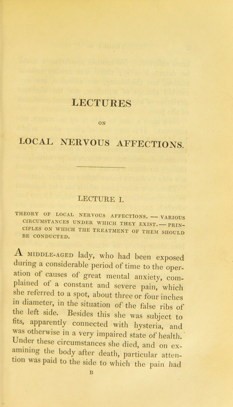 LECTURES ON LOCAL NLRVOUS AFFECTIONS. LECTURE I. THEORY OF LOCAL NERVOUS AFFECTIONS. VARIOUS CIRCUMSTANCES UNDER WHICH THEY EXIST. PRIN- CIPLES ON WHICH THE TREATMENT OF THEM SHOULD BE CONDUCTED. A MIDDLE-AGED lady, who had been exposed during a considerable period of time to the oper- ation of causes of great mental anxiety, com- plained of a constant and severe pain, which she referred to a spot, about three or four inches in diameter, in the situation of the false ribs of the left side. Besides this she was subject to fits, apparently connected with hysteria, and was otherwise in a very impaired state of health, under these circumstances she died, and on ex- amining the body after death, particular atten- tion was paid to the side to which the pain had