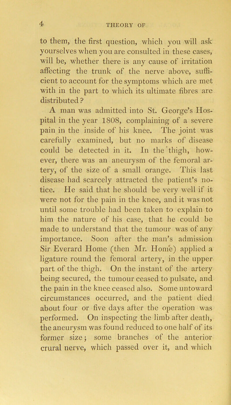 to them, the first question, which you will ask yourselves when you are consulted in these cases, will be, whether there is any cause of irritation affecting the trunk of the nerve above, suffi- cient to account for the symptoms which are met with in the part to which its ultimate fibres are distributed ? A man was admitted into St. George’s Hos- pital in the year 1808, complaining of a severe pain in the inside of his knee. The joint was carefully examined, but no marks of disease could be detected in it. In the thigh, how- ever, there was an aneurysm of the femoral ar- tery, of the size of a small orange. This last disease had scarcely attracted the patient’s no- tice. He said that he should be very well if it were not for the pain in the knee, and it was not until some trouble had been taken to explain to him the nature of his case, that he could be made to understand that the tumour was of any importance. Sooji after the man’s admission Sir Everard Home (then Mr. Home) applied a ligature round the femoral artery, in the upper part of the thigh. On the instant of the artery being secured, the tumour ceased to pulsate, and the pain in the knee ceased also. Some untoward circumstances occurred, and the patient died about four or five days after the operation was performed. On inspecting the limb after death, the aneurysm was found reduced to one half of its former size j some branches of the anterior crural nerve, which passed over it, and which