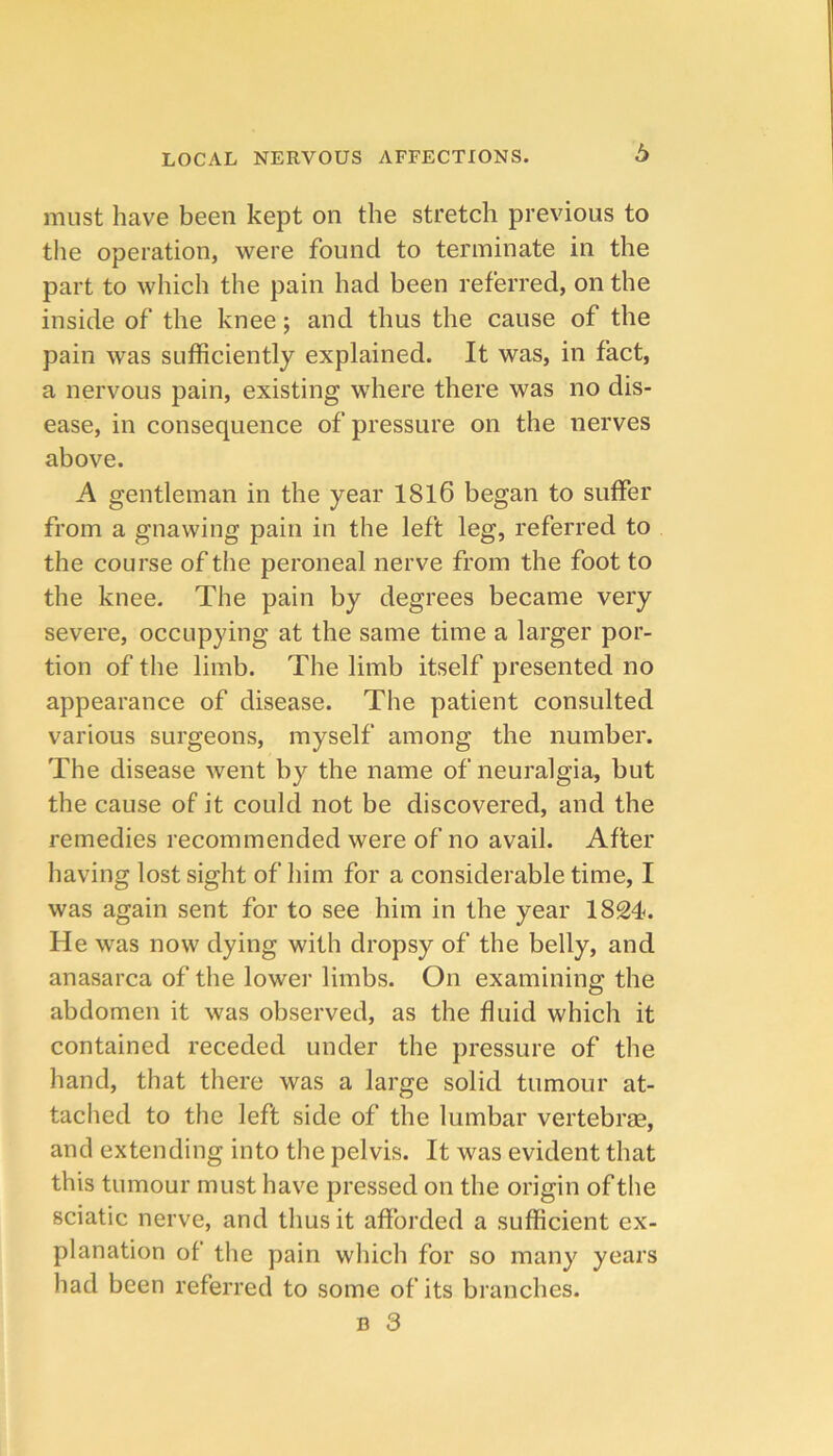 b must have been kept on the stretch previous to the operation, were found to terminate in the part to which the pain had been referred, on the inside of the knee; and thus the cause of the pain was sufficiently explained. It was, in fact, a nervous pain, existing where there was no dis- ease, in consequence of pressure on the nerves above. A gentleman in the year 1816 began to suffer from a gnawing pain in the left leg, referred to the course of the peroneal nerve from the foot to the knee. The pain by degrees became very severe, occupying at the same time a larger por- tion of the limb. The limb itself presented no appearance of disease. The patient consulted various surgeons, myself among the number. The disease went by the name of neuralgia, but the cause of it could not be discovered, and the remedies recommended were of no avail. After having lost sight of him for a considerable time, I was again sent for to see him in the year 1824. He was now dying with dropsy of the belly, and anasarca of the lower limbs. On examining the abdomen it was observed, as the fluid which it contained receded under the pressure of the hand, that there was a large solid tumour at- tached to the left side of the lumbar vertebrae, and extending into the pelvis. It was evident that this tumour must have pressed on the origin of the sciatic nerve, and thus it afforded a sufficient ex- planation of the pain wliich for so many years had been referred to some of its branches.