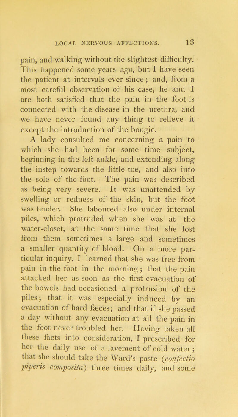 pain, and walking without the slightest difficulty. This happened some years ago, but I have seen the patient at intervals ever since; and, from a most careful observation of his case, he and I are both satisfied that the pain in the foot is connected with the disease in the urethra, and we have never found any thing to relieve it except the introduction of the bougie. A lady consulted me concerning a pain to which she had been for some time subject, beginning in the left ankle, and extending along the instep towards the little toe, and also into the sole of the foot. The pain was described as being very severe. It was unattended by swelling or redness of the skin, but the foot was tender. She laboured also under internal piles, which protruded when she was at the water-closet, at the same time that she lost from them sometimes a large and sometimes a smaller quantity of blood. On a more par- ticular inquiry, I learned that she was free from pain in the foot in the morning; that the pain attacked her as soon as the first evacuation of the bowels had occasioned a protrusion of the piles; that it was especially induced by an evacuation of hard faeces; and that if she passed a day without any evacuation at all the pain in the foot never troubled her. Having taken all these facts into consideration, I prescribed for her the daily use of a lavement of cold water; that she should take the Ward’s paste (conjectio piperis compositci) three times daily, and some