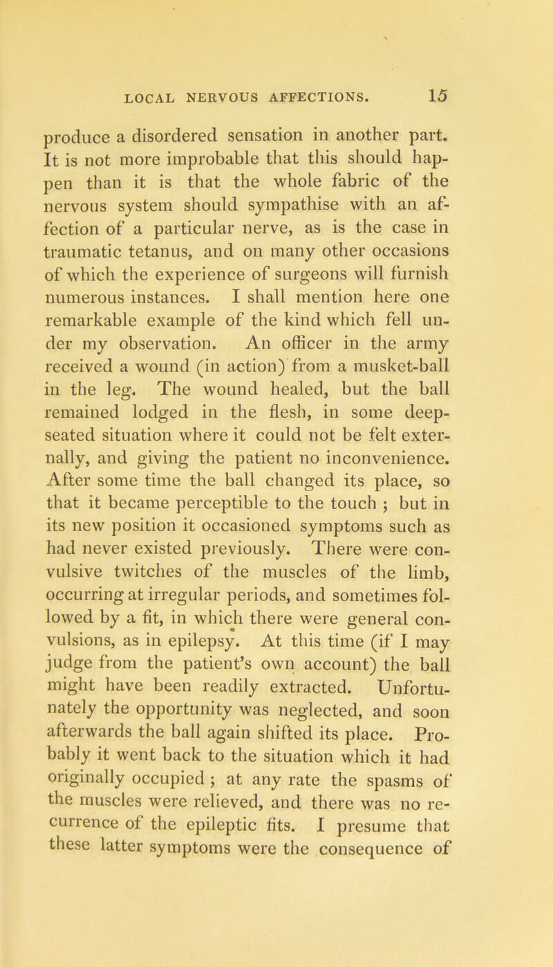 produce a disordered sensation in another part. It is not more improbable that this should hap- pen than it is that the whole fabric of the nervous system should sympathise with an af- fection of a particular nerve, as is the case in traumatic tetanus, and on many other occasions of which the experience of surgeons will furnish numerous instances. I shall mention here one remarkable example of the kind which fell un- der my observation. An officer in the army received a wound (in action) from a musket-ball in the leg. The wound healed, but the ball remained lodged in the flesh, in some deep- seated situation where it could not be felt exter- nally, and giving the patient no inconvenience. After some time the ball changed its place, so that it became perceptible to the touch ; but in its new position it occasioned symptoms such as had never existed previously. There were con- vulsive twitches of the muscles of the limb, occurring at irregular periods, and sometimes fol- lowed by a fit, in which there were general con- vulsions, as in epilepsy. At this time (if I may judge from the patient’s own account) the ball might have been readily extracted. Unfortu- nately the opportunity was neglected, and soon afterwards the ball again shifted its place. Pro- bably it went back to the situation which it had originally occupied ; at any rate the spasms of the muscles were relieved, and there was no re- currence of the epileptic fits. 1 presume that these latter symptoms were the consequence of