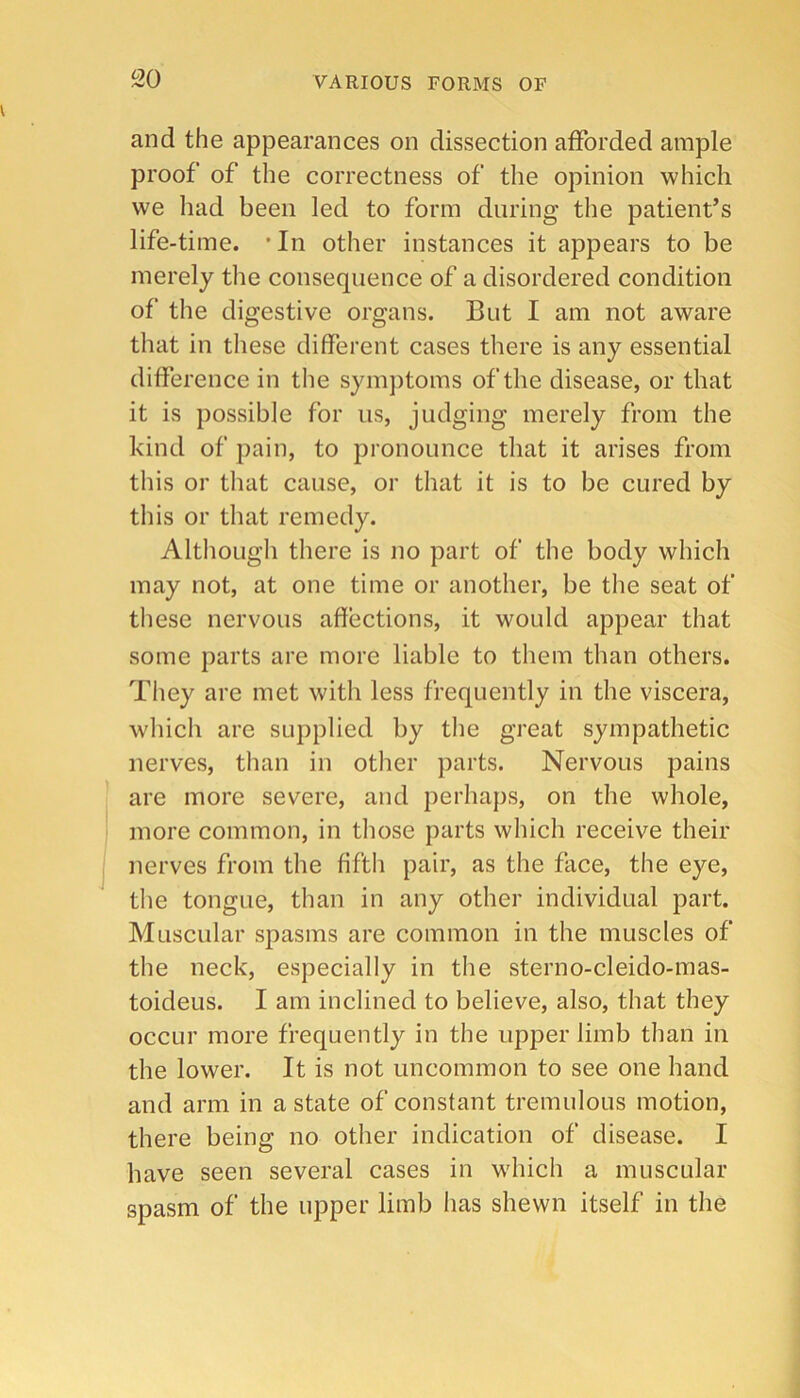 and the appearances on dissection afforded ample proof of the correctness of the opinion which we had been led to form during the patient’s life-time. 'In other instances it appears to be merely the consequence of a disordered condition of the digestive organs. But I am not aware that in these different cases there is any essential difference in the symjitoms of the disease, or that it is possible for us, judging merely from the kind of pain, to pronounce that it arises from this or that cause, or that it is to be cured by this or that remedy. Although there is no part of the body which may not, at one time or another, be the seat of these nervous affections, it would appear that some parts are more liable to them than others. They are met with less frequently in the viscera, which are supplied by the great sympathetic nerves, tlian in other parts. Nervous pains are more severe, and perhaps, on the whole, more common, in tliose parts which receive their nerves from the fiftli pair, as the face, the eye, the tongue, than in any other individual part. Muscular spasms are common in the muscles of the neck, especially in the sterno-cleido-mas- toideus. I am inclined to believe, also, that they occur more frequently in the upper limb than in the lower. It is not uncommon to see one hand and arm in a state of constant tremulous motion, there being no other indication of disease. I have seen several cases in which a muscular spasm of the upper limb has shewn itself in the