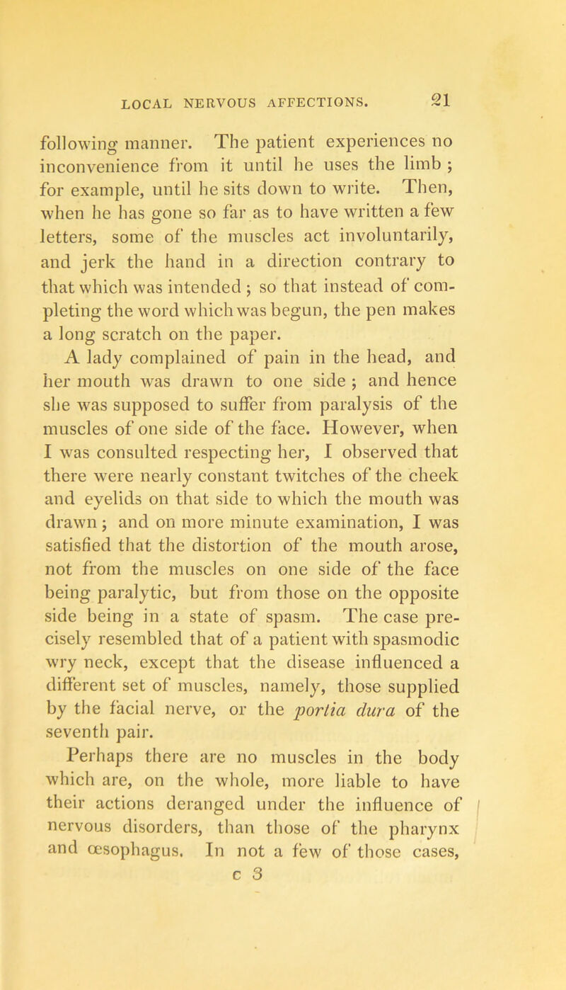 following manner. The patient experiences no inconvenience from it until he uses the limb ; for example, until he sits clown to write. Then, when he has gone so far as to have written a few letters, some of the muscles act involuntarily, and jerk the hand in a direction contrary to that which was intended ; so that instead of com- pleting the word which was begun, the pen makes a long scratch on the paper. A lady complained of pain in the head, and her mouth was drawn to one side ; and hence she was supposed to suffer from paralysis of the muscles of one side of the face. However, when I was consulted respecting her, 1 observed that there were nearly constant twitches of the cheek and eyelids on that side to which the mouth was drawn; and on more minute examination, I was satisfied that the distortion of the mouth arose, not from the muscles on one side of the face being paralytic, but from those on the opposite side being in a state of spasm. The case pre- cisely resembled that of a patient with spasmodic wry neck, except that the disease influenced a different set of muscles, namely, those supplied by the facial nerve, or the portia dura of the seventh pair. Perhaps there are no muscles in the body which are, on the whole, more liable to have their actions deranged under the influence of nervous disorders, than those of’ the pharynx and oesophagus. In not a few of those cases,