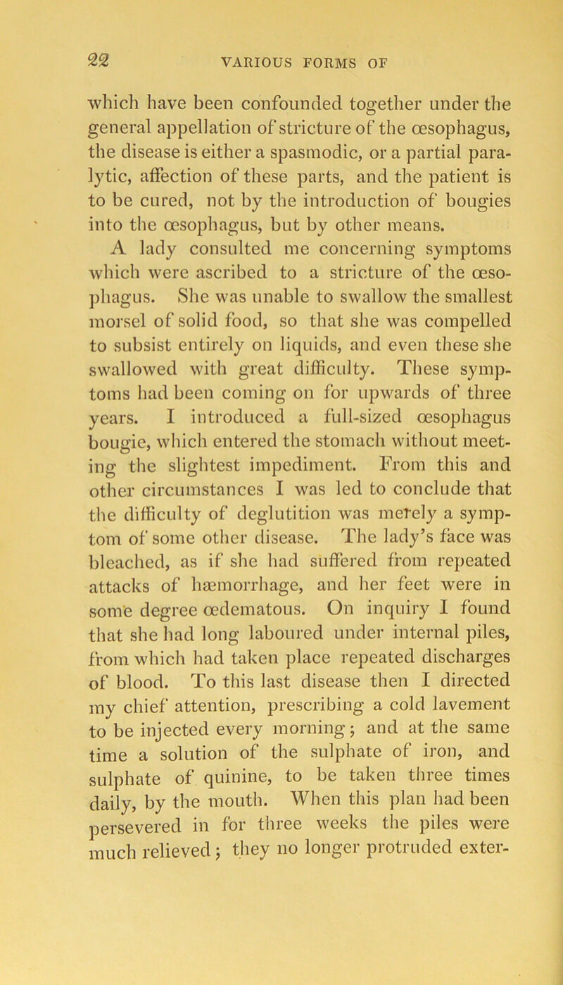 which have been confounded together under the general appellation of stricture of the oesophagus, the disease is either a spasmodic, or a partial para- lytic, affection of these parts, and the patient is to be cured, not by the introduction of bougies into the oesophagus, but by other means. A lady consulted me concerning symptoms which were ascribed to a stricture of the oeso- ])hagus. She was unable to swallow the smallest morsel of solid food, so that she was compelled to subsist entirely on liquids, and even these she swallowed with great difficulty. These symp- toms had been coming on for upwards of three years. I introduced a full-sized oesophagus bougie, which entered the stomach without meet- ing the slightest impediment. From this and other circumstances I was led to conclude that the difficulty of deglutition was merely a symp- tom of some other disease. The lady’s face was bleached, as if she had suffered from repeated attacks of hmmorrhage, and her feet were in som’e degree oedematous. On inquiry I found that she had long laboured under internal piles, from which had taken place repeated discharges of blood. To this last disease then I directed my chief attention, prescribing a cold lavement to be injected every morning; and at the same time a solution of the sulphate of iron, and sulphate of quinine, to be taken three times daily, by the mouth. When this plan had been persevered in for three weeks the piles were much relieved j they no longer protruded exter-