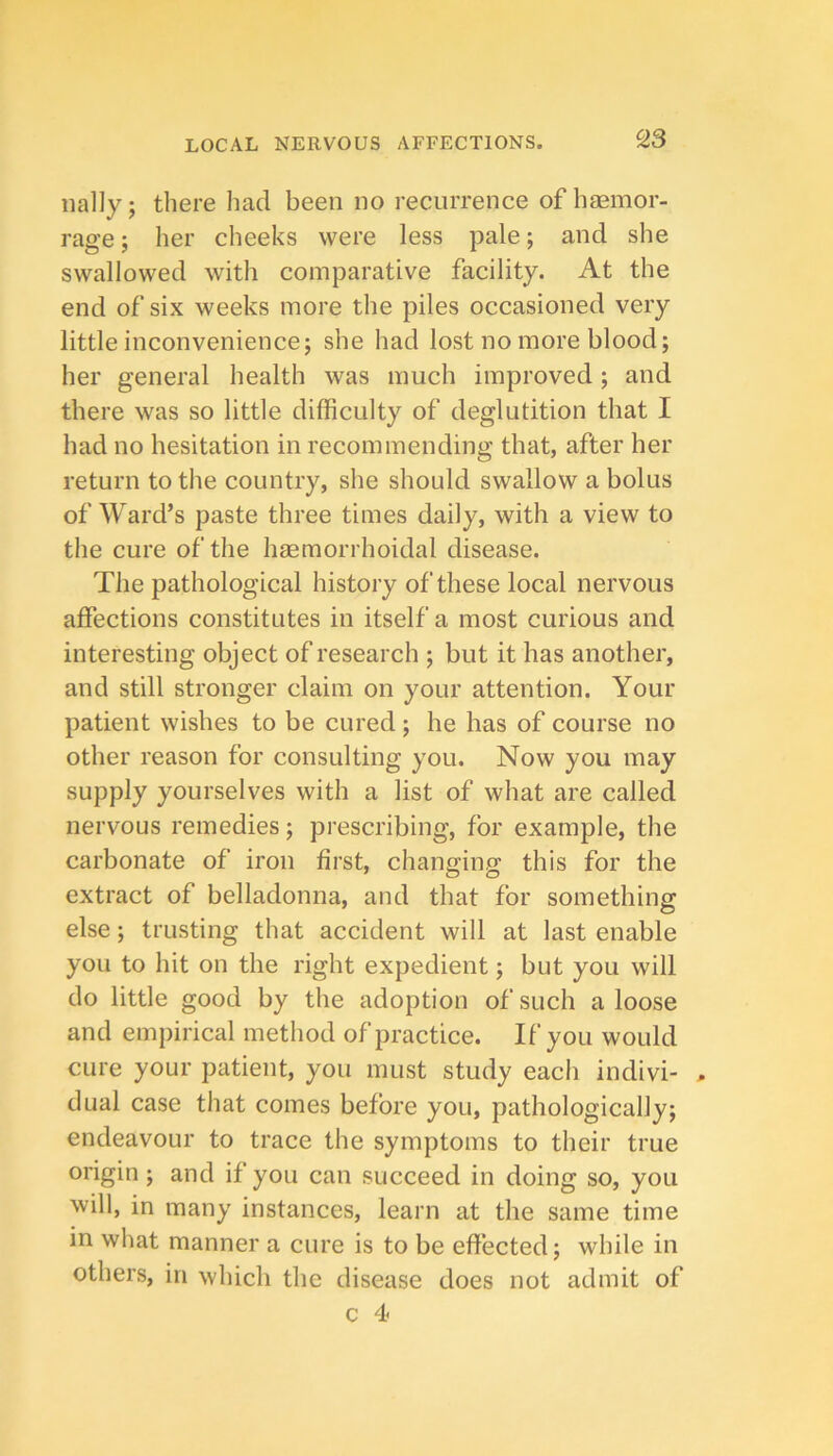 nally; there had been no recurrence of haemor- rage; her cheeks were less pale; and she swallowed with comparative facility. At the end of six weeks more the piles occasioned very little inconveniencej she had lost no more blood; her general health was much improved; and there was so little difficulty of deglutition that I had no hesitation in recommending that, after her return to the country, she should swallow a bolus of Ward’s paste three times daily, with a view to the cure of the hsemorrhoidal disease. The pathological history of these local nervous affections constitutes in itself a most curious and interesting object of research ; but it has another, and still stronger claim on your attention. Your patient wishes to be cured; he has of course no other reason for consulting you. Now you may supply yourselves with a list of what are called nervous remedies; prescribing, for example, the carbonate of iron first, chang-inff this for the extract of belladonna, and that for something else; trusting that accident will at last enable you to hit on the right expedient; but you will do little good by the adoption of such a loose and empirical method of practice. If you would cure your patient, you must study each indivi- , dual case that comes before you, pathologically; endeavour to trace the symptoms to their true origin; and if you can succeed in doing so, you will, in many instances, learn at the same time in what manner a cure is to be effected; while in others, in which the disease does not admit of