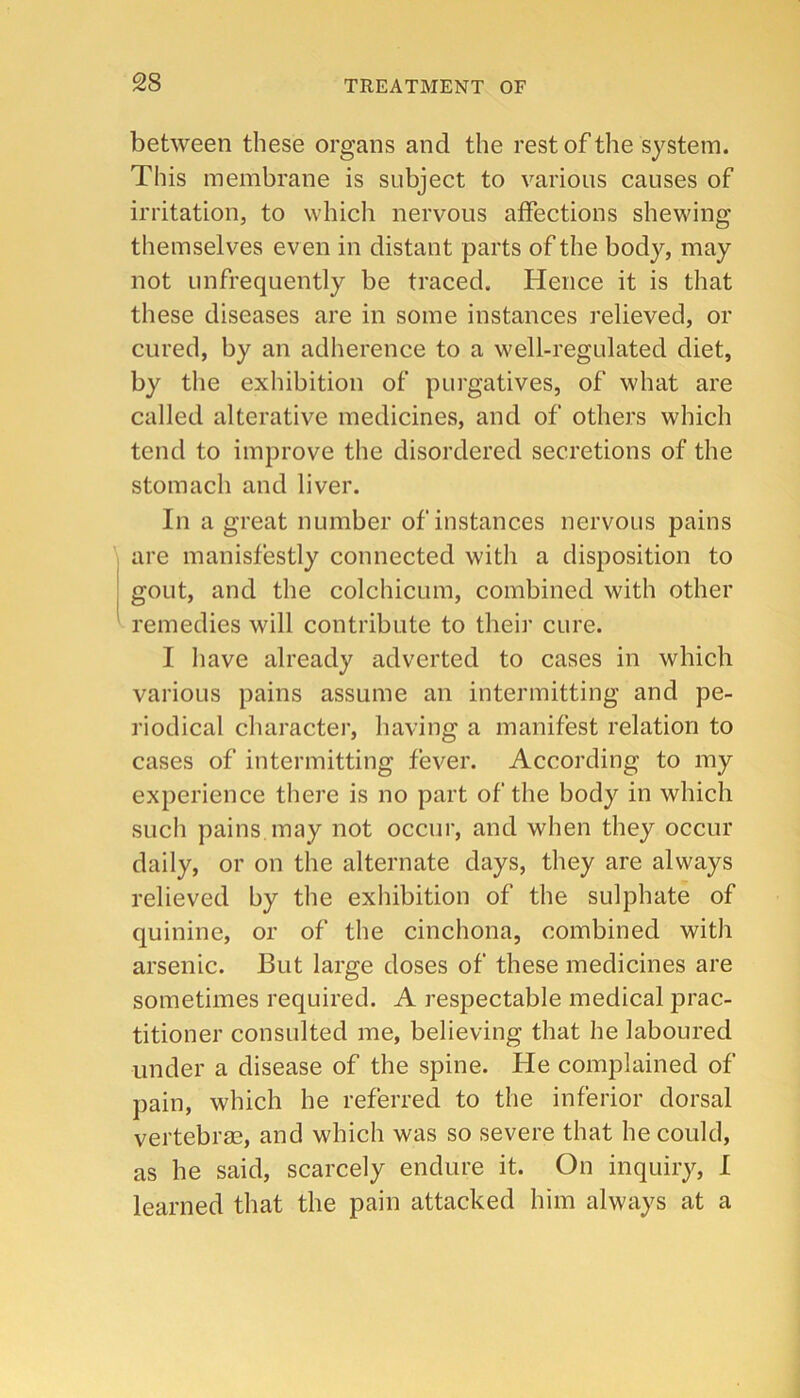 between these organs and the rest of the system. This membrane is subject to various causes of irritation, to which nervous affections shewing themselves even in distant parts of the body, may not unfrequently be traced. Hence it is that these diseases are in some instances relieved, or cured, by an adherence to a well-regulated diet, by the exhibition of purgatives, of what are called alterative medicines, and of others which tend to improve the disordered secretions of the stomach and liver. In a great number of instances nervous pains ' are manisfestly connected with a disposition to gout, and the colchicum, combined with other ^ remedies will contribute to theii’ cure. I have already adverted to cases in which various pains assume an intermitting and pe- riodical charactei’, having a manifest relation to cases of intermitting fever. According to my experience there is no part of the body in which such pains may not occur, and when they occur daily, or on the alternate days, they are always relieved by the exhibition of the sulphate of quinine, or of the cinchona, combined with arsenic. But large doses of these medicines are sometimes required. A respectable medical prac- titioner consulted me, believing that he laboured under a disease of the spine. He complained of pain, which he referred to the inferior dorsal vertebrae, and which was so severe that he could, as he said, scarcely endure it. On inquiry, I learned that the pain attacked him always at a