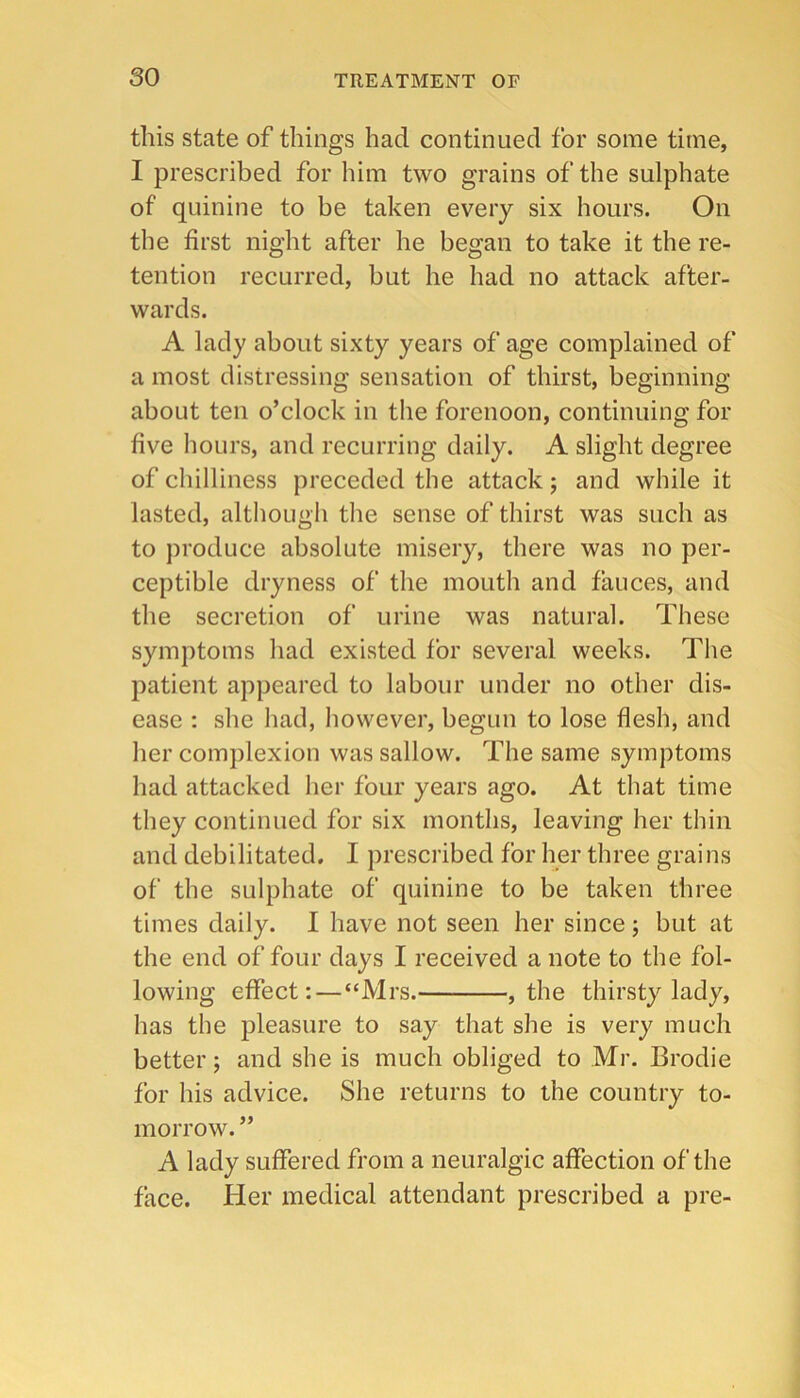 this state of things had continued for some time, I prescribed for him two grains of the sulphate of quinine to be taken every six hours. On the first night after he began to take it the re- tention recurred, but he had no attack after- wards. A lady about sixty years of age complained of a most distressing sensation of thirst, beginning about ten o’clock in the forenoon, continuing for five hours, and recurring daily. A slight degree of chilliness preceded the attack j and while it lasted, although the sense of thirst was such as to produce absolute misery, there was no per- ceptible dryness of the mouth and fauces, and the secretion of urine was natural. These symptoms had existed for several weeks. The patient appeared to labour under no other dis- ease : she had, however, begun to lose flesh, and her complexion was sallow. The same symptoms had attacked her four years ago. At that time they continued for six months, leaving her thin and debilitated, I prescribed for her three grains of the sulphate of quinine to be taken three times daily. I have not seen her since ; but at the end of four days I received a note to the fol- lowing effect:—“Mrs. , the thirsty lady, has the pleasure to say that she is very much better; and she is much obliged to Mr. Brodie for his advice. She returns to the country to- morrow. ” A lady suffered from a neuralgic affection of the face. Her medical attendant prescribed a pre-