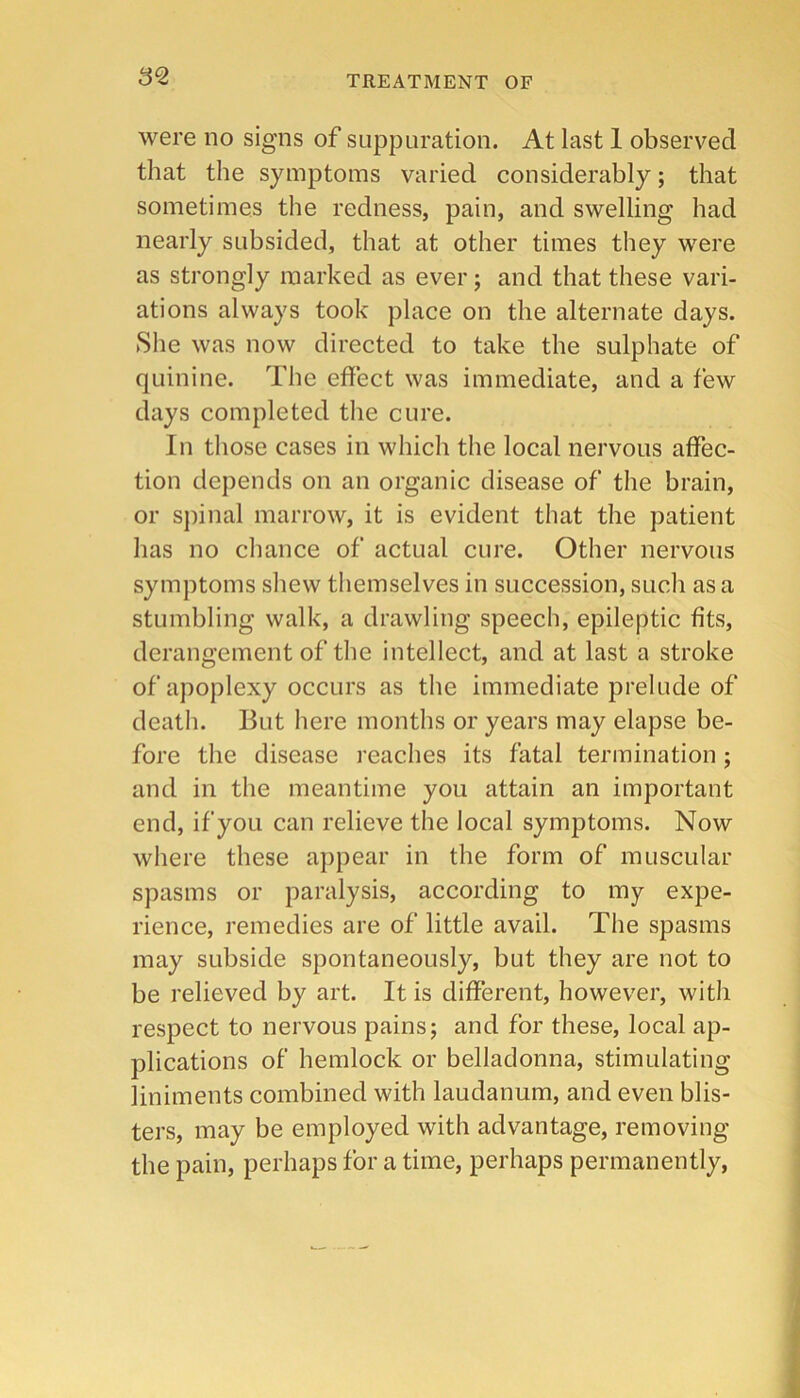 3^ were no signs of suppuration. At last 1 observed that the symptoms varied considerably; that sometimes the redness, pain, and swelling had nearly subsided, that at other times they were as strongly marked as ever; and that these vari- ations always took place on the alternate days. She was now directed to take the sulphate of quinine. The effect was immediate, and a few days completed the cure. In those cases in which the local nervous affec- tion depends on an organic disease of the brain, or spinal marrow, it is evident that the patient has no chance of actual cure. Other nervous symptoms shew themselves in succession, such as a stumbling walk, a drawling speech, epileptic fits, derangement of the intellect, and at last a stroke of apoplexy occurs as the immediate prelude of death. But here months or years may elapse be- fore the disease reaches its fatal termination; and in the meantime you attain an important end, if you can relieve the local symptoms. Now where these appear in the form of muscular spasms or paralysis, according to my expe- rience, remedies are of little avail. The spasms may subside spontaneously, but they are not to be relieved by art. It is different, however, with respect to nervous pains; and for these, local ap- plications of’ hemlock or belladonna, stimulating liniments combined with laudanum, and even blis- ters, may be employed with advantage, removing the pain, perhaps for a time, perhaps permanently.