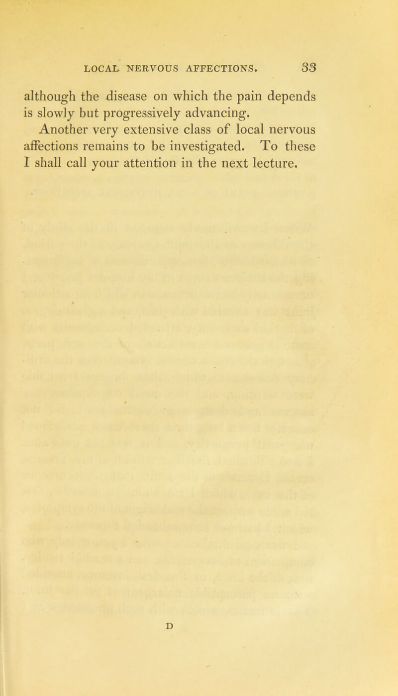 although the disease on which the pain depends is slowly but progressively advancing. Another very extensive class of local nervous affections remains to be investigated. To these I shall call your attention in the next lecture. D